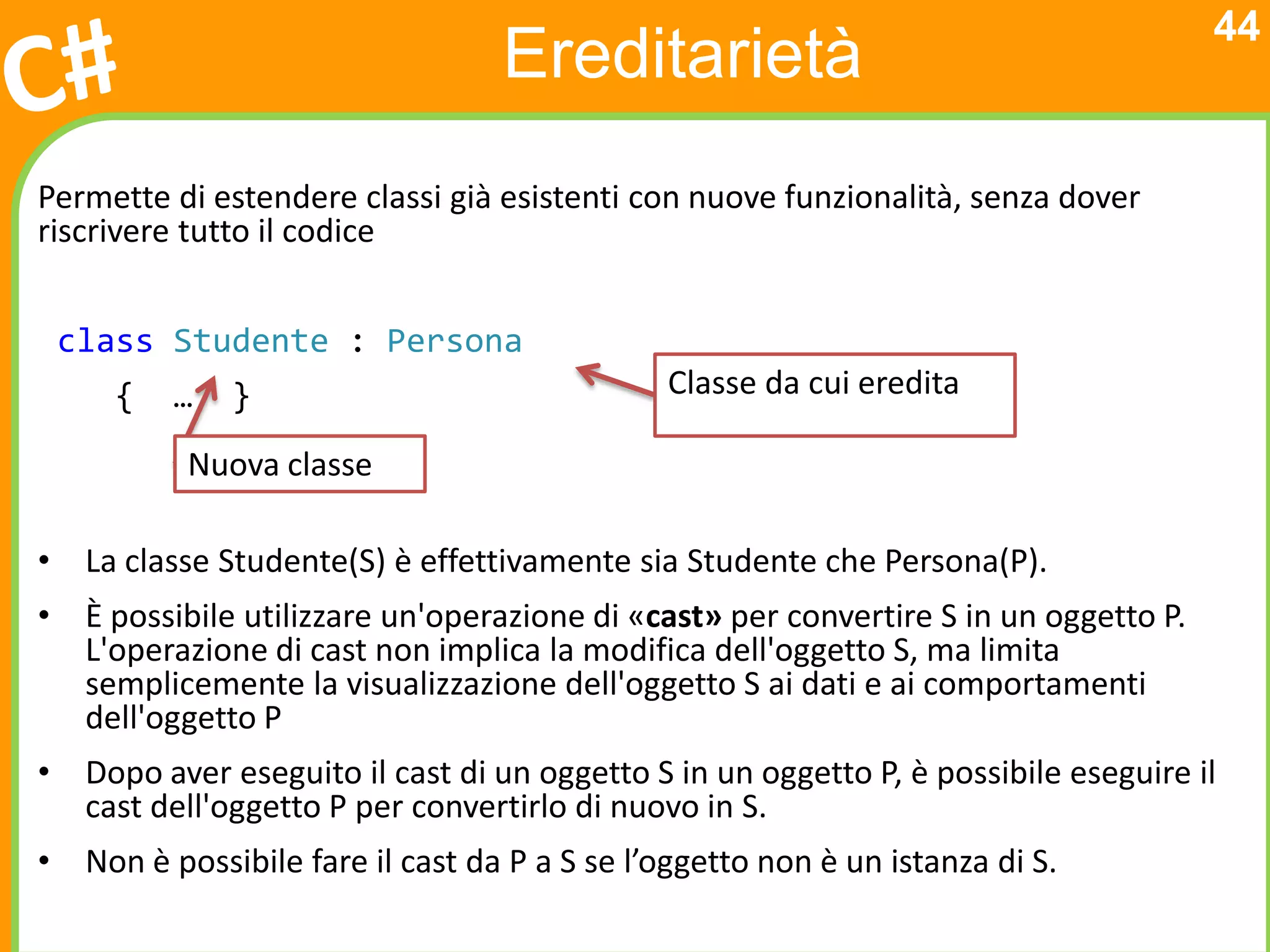 44
                                  Ereditarietà
Permette di estendere classi già esistenti con nuove funzionalità, senza dover
riscrivere tutto il codice


 class Studente : Persona
     {   …    }                               Classe da cui eredita

           Nuova classe

• La classe Studente(S) è effettivamente sia Studente che Persona(P).
• È possibile utilizzare un'operazione di «cast» per convertire S in un oggetto P.
  L'operazione di cast non implica la modifica dell'oggetto S, ma limita
  semplicemente la visualizzazione dell'oggetto S ai dati e ai comportamenti
  dell'oggetto P
• Dopo aver eseguito il cast di un oggetto S in un oggetto P, è possibile eseguire il
  cast dell'oggetto P per convertirlo di nuovo in S.
• Non è possibile fare il cast da P a S se l’oggetto non è un istanza di S.
 
