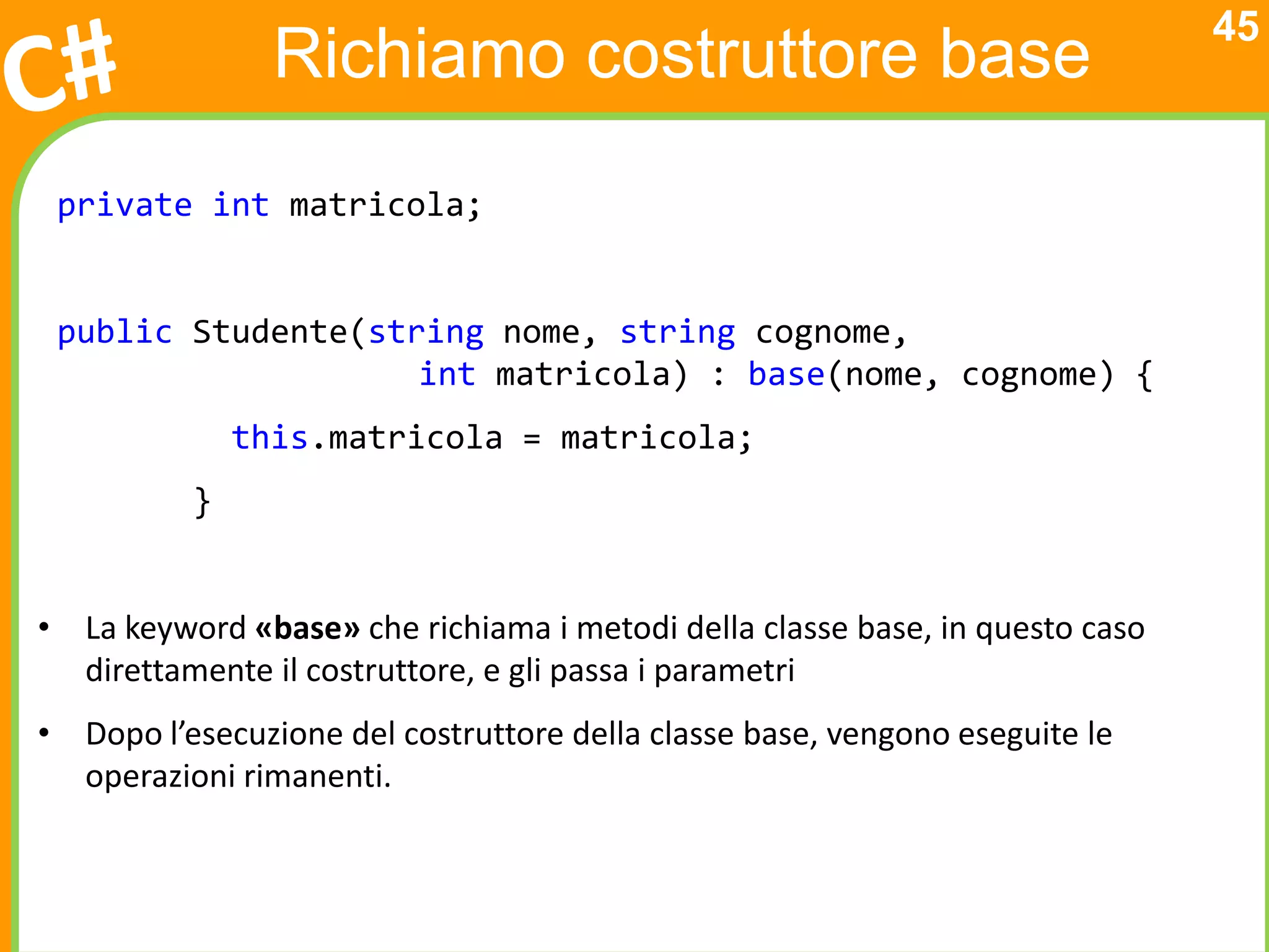 45
                Richiamo costruttore base
 private int matricola;


 public Studente(string nome, string cognome,
                    int matricola) : base(nome, cognome) {
              this.matricola = matricola;
          }


• La keyword «base» che richiama i metodi della classe base, in questo caso
  direttamente il costruttore, e gli passa i parametri
• Dopo l’esecuzione del costruttore della classe base, vengono eseguite le
  operazioni rimanenti.
 