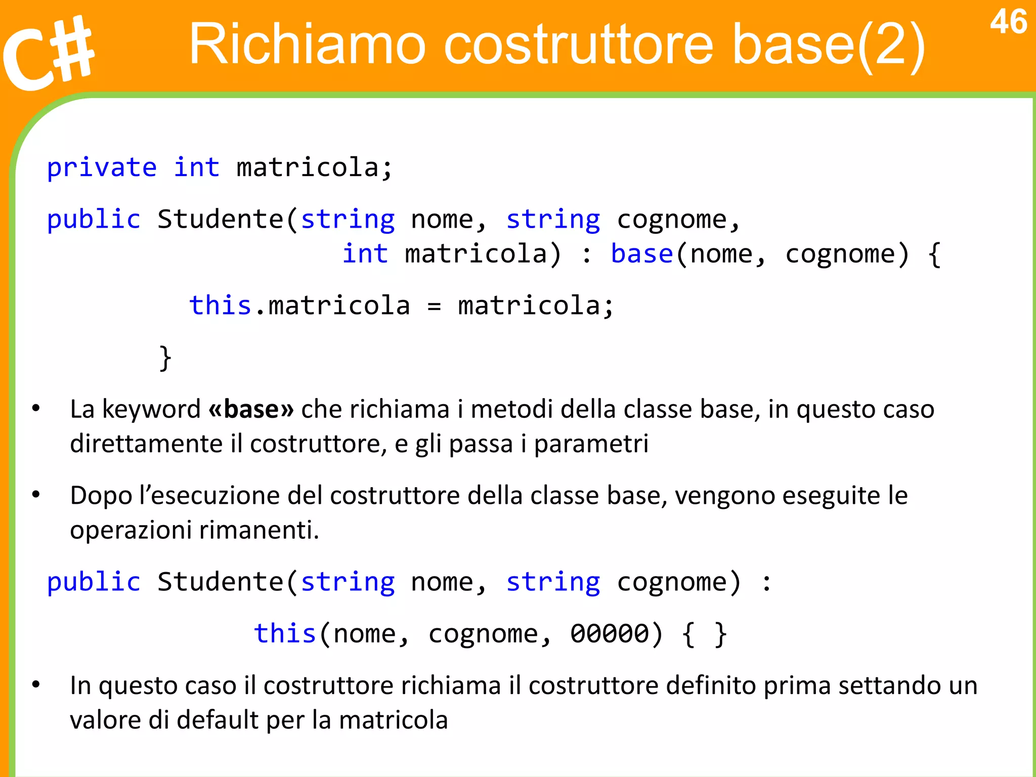 46
              Richiamo costruttore base(2)
 private int matricola;
 public Studente(string nome, string cognome,
                    int matricola) : base(nome, cognome) {
              this.matricola = matricola;
          }
• La keyword «base» che richiama i metodi della classe base, in questo caso
  direttamente il costruttore, e gli passa i parametri
• Dopo l’esecuzione del costruttore della classe base, vengono eseguite le
  operazioni rimanenti.
 public Studente(string nome, string cognome) :
                   this(nome, cognome, 00000) { }
• In questo caso il costruttore richiama il costruttore definito prima settando un
  valore di default per la matricola
 