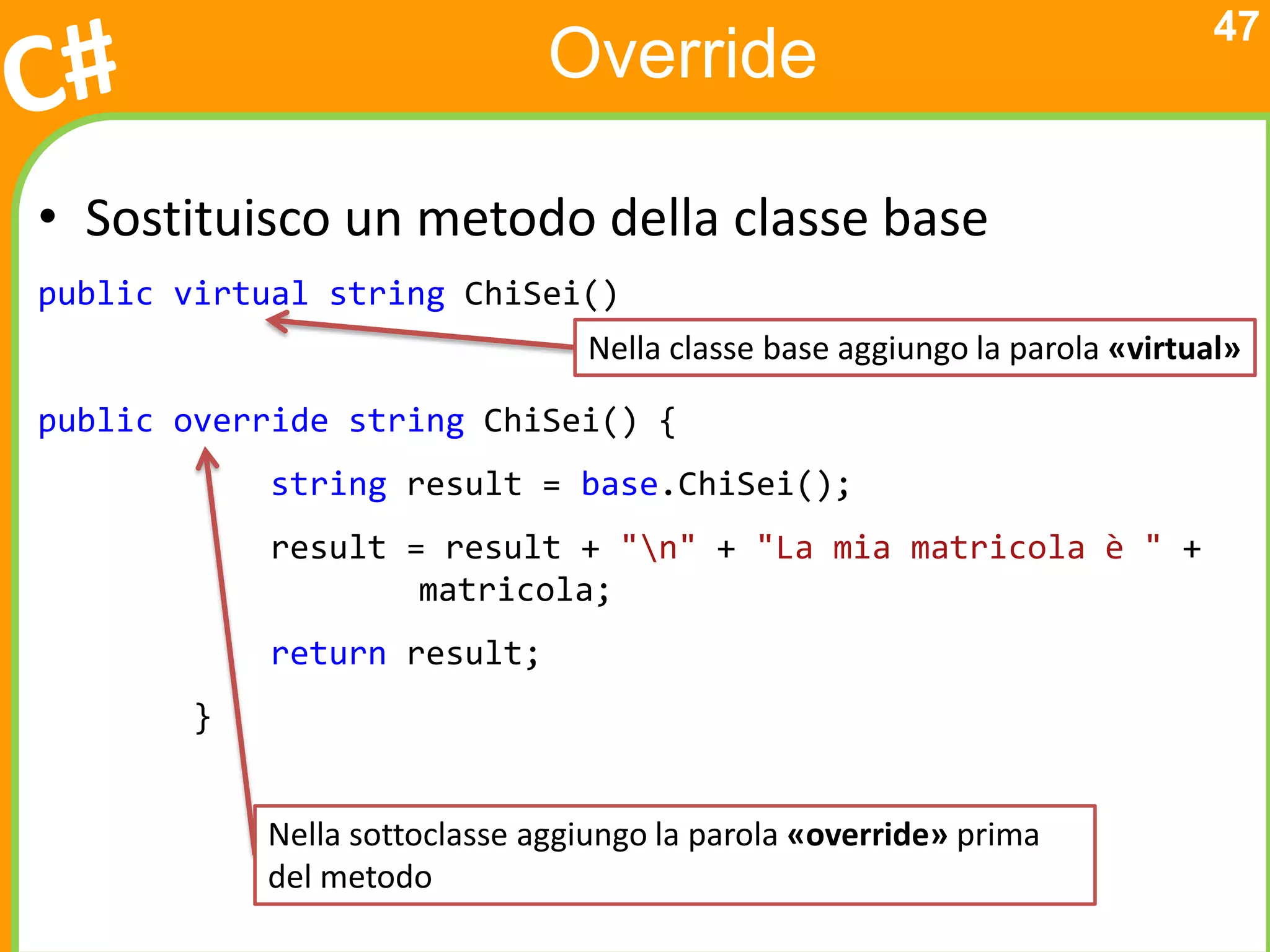 47
                              Override

• Sostituisco un metodo della classe base
public virtual string ChiSei()
                                Nella classe base aggiungo la parola «virtual»

public override string ChiSei() {
           string result = base.ChiSei();
           result = result + "n" + "La mia matricola è " +
                   matricola;
           return result;
       }


           Nella sottoclasse aggiungo la parola «override» prima
           del metodo
 