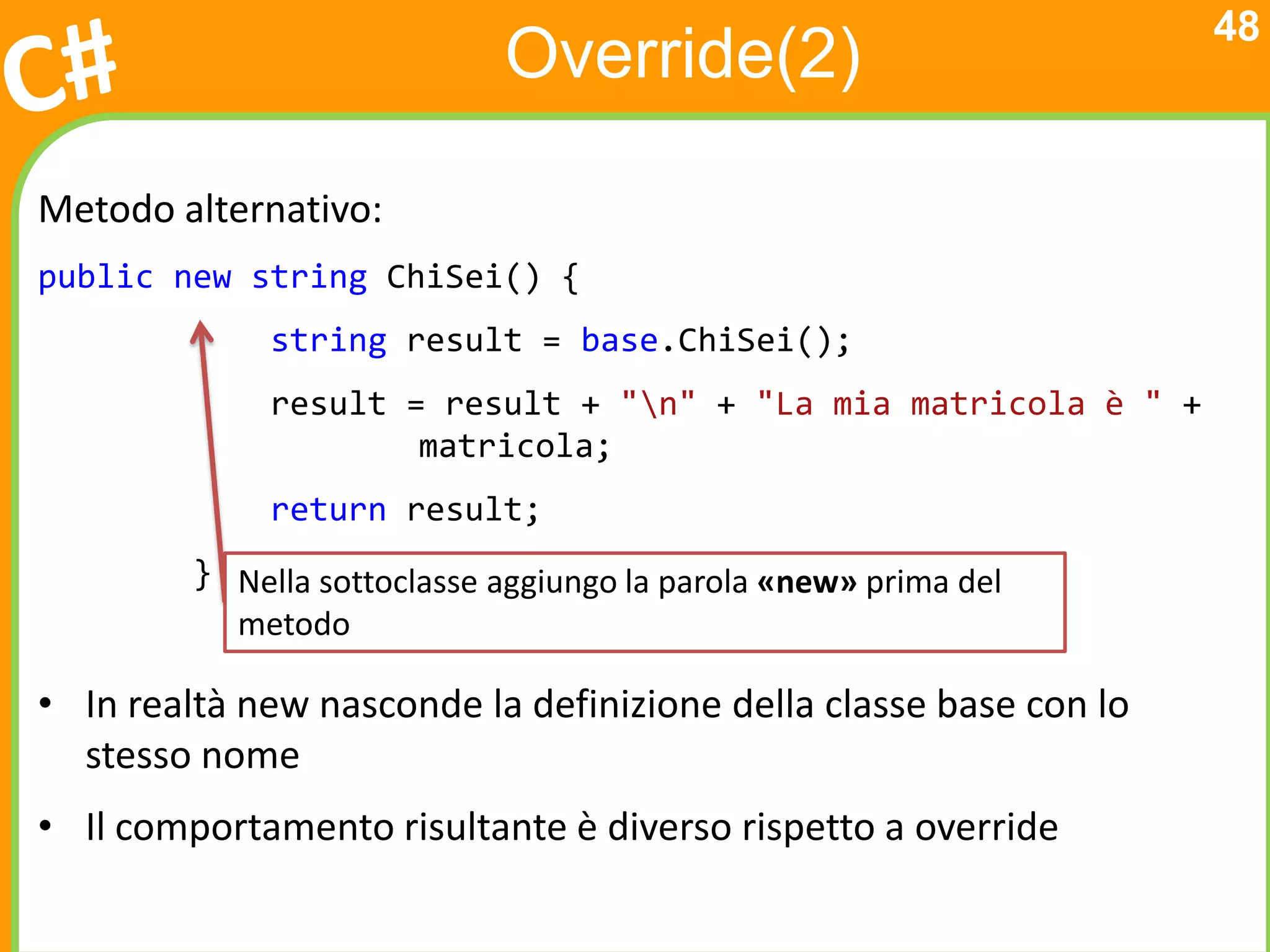 48
                             Override(2)

Metodo alternativo:
public new string ChiSei() {
              string result = base.ChiSei();
              result = result + "n" + "La mia matricola è " +
                      matricola;
              return result;
         } Nella sottoclasse aggiungo la parola «new» prima del
           metodo

• In realtà new nasconde la definizione della classe base con lo
  stesso nome
• Il comportamento risultante è diverso rispetto a override
 
