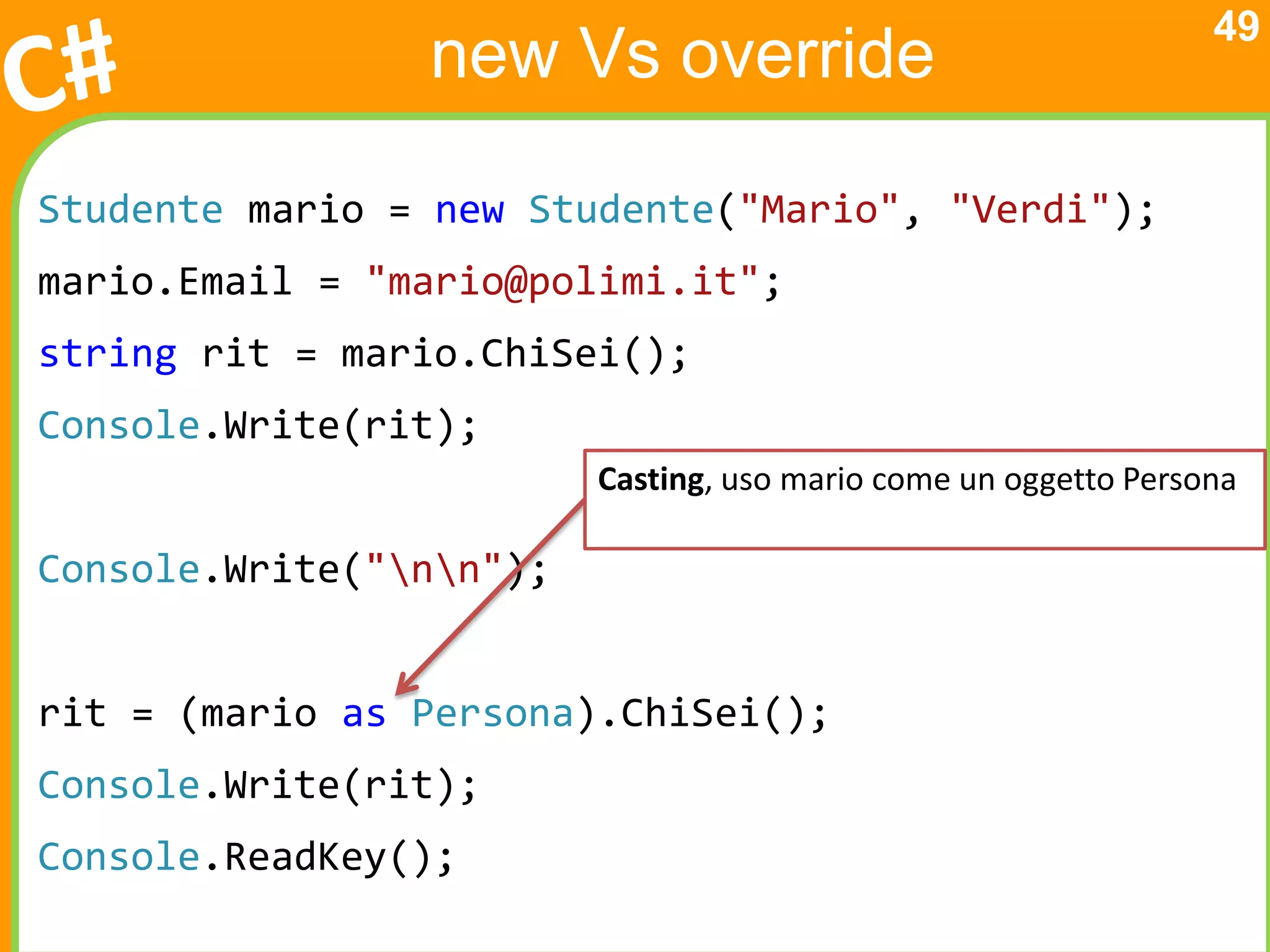 49
                new Vs override

Studente mario = new Studente("Mario", "Verdi");
mario.Email = "mario@polimi.it";
string rit = mario.ChiSei();
Console.Write(rit);
                         Casting, uso mario come un oggetto Persona

Console.Write("nn");


rit = (mario as Persona).ChiSei();
Console.Write(rit);
Console.ReadKey();
 