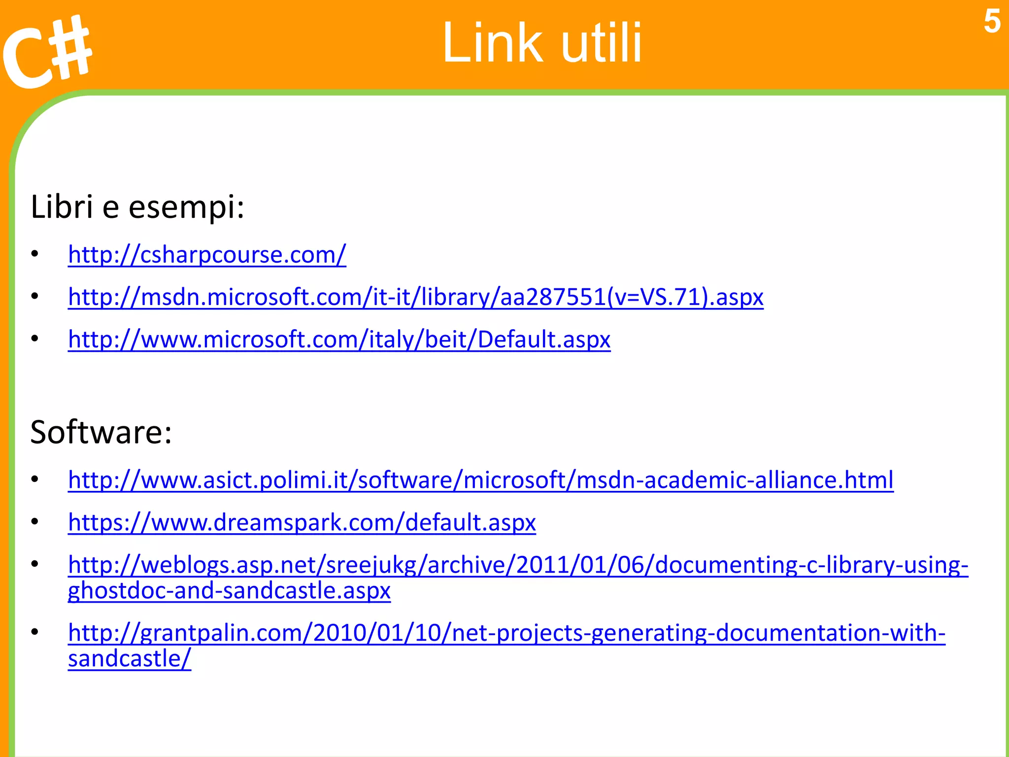 5
                                     Link utili

Libri e esempi:
•   http://csharpcourse.com/
•   http://msdn.microsoft.com/it-it/library/aa287551(v=VS.71).aspx
•   http://www.microsoft.com/italy/beit/Default.aspx


Software:
•   http://www.asict.polimi.it/software/microsoft/msdn-academic-alliance.html
•   https://www.dreamspark.com/default.aspx
•   http://weblogs.asp.net/sreejukg/archive/2011/01/06/documenting-c-library-using-
    ghostdoc-and-sandcastle.aspx
•   http://grantpalin.com/2010/01/10/net-projects-generating-documentation-with-
    sandcastle/
 