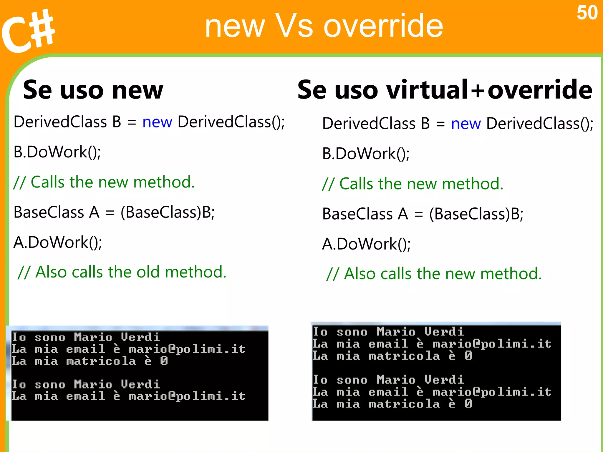 50
                           new Vs override
 Se uso new                            Se uso virtual+override
DerivedClass B = new DerivedClass();    DerivedClass B = new DerivedClass();
B.DoWork();                             B.DoWork();
// Calls the new method.                // Calls the new method.
BaseClass A = (BaseClass)B;             BaseClass A = (BaseClass)B;
A.DoWork();                             A.DoWork();
// Also calls the old method.            // Also calls the new method.
 