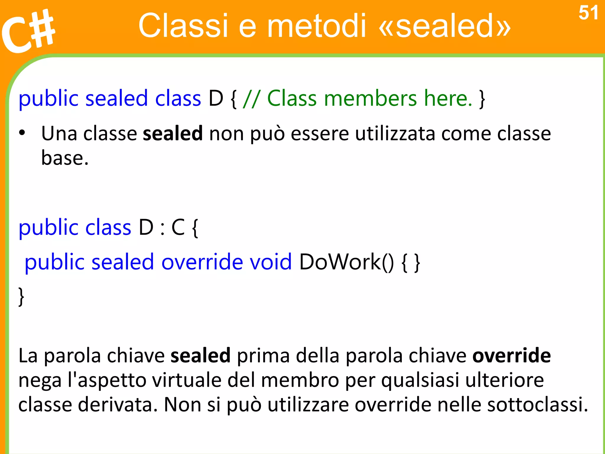 51
             Classi e metodi «sealed»

public sealed class D { // Class members here. }
• Una classe sealed non può essere utilizzata come classe
  base.


public class D : C {
 public sealed override void DoWork() { }
}

La parola chiave sealed prima della parola chiave override
nega l'aspetto virtuale del membro per qualsiasi ulteriore
classe derivata. Non si può utilizzare override nelle sottoclassi.
 