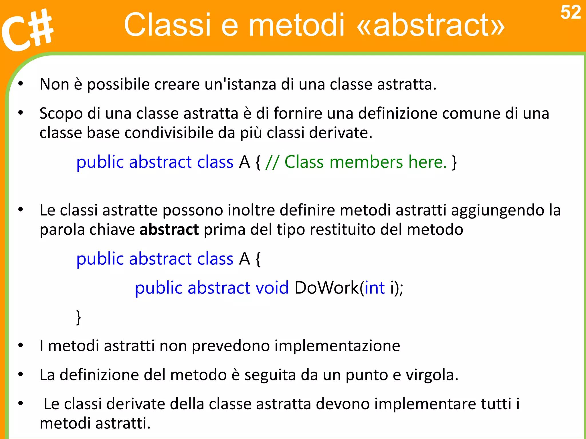 52
               Classi e metodi «abstract»
• Non è possibile creare un'istanza di una classe astratta.
• Scopo di una classe astratta è di fornire una definizione comune di una
  classe base condivisibile da più classi derivate.
         public abstract class A { // Class members here. }

• Le classi astratte possono inoltre definire metodi astratti aggiungendo la
  parola chiave abstract prima del tipo restituito del metodo
         public abstract class A {
                 public abstract void DoWork(int i);
         }
• I metodi astratti non prevedono implementazione
• La definizione del metodo è seguita da un punto e virgola.
•   Le classi derivate della classe astratta devono implementare tutti i
    metodi astratti.
 