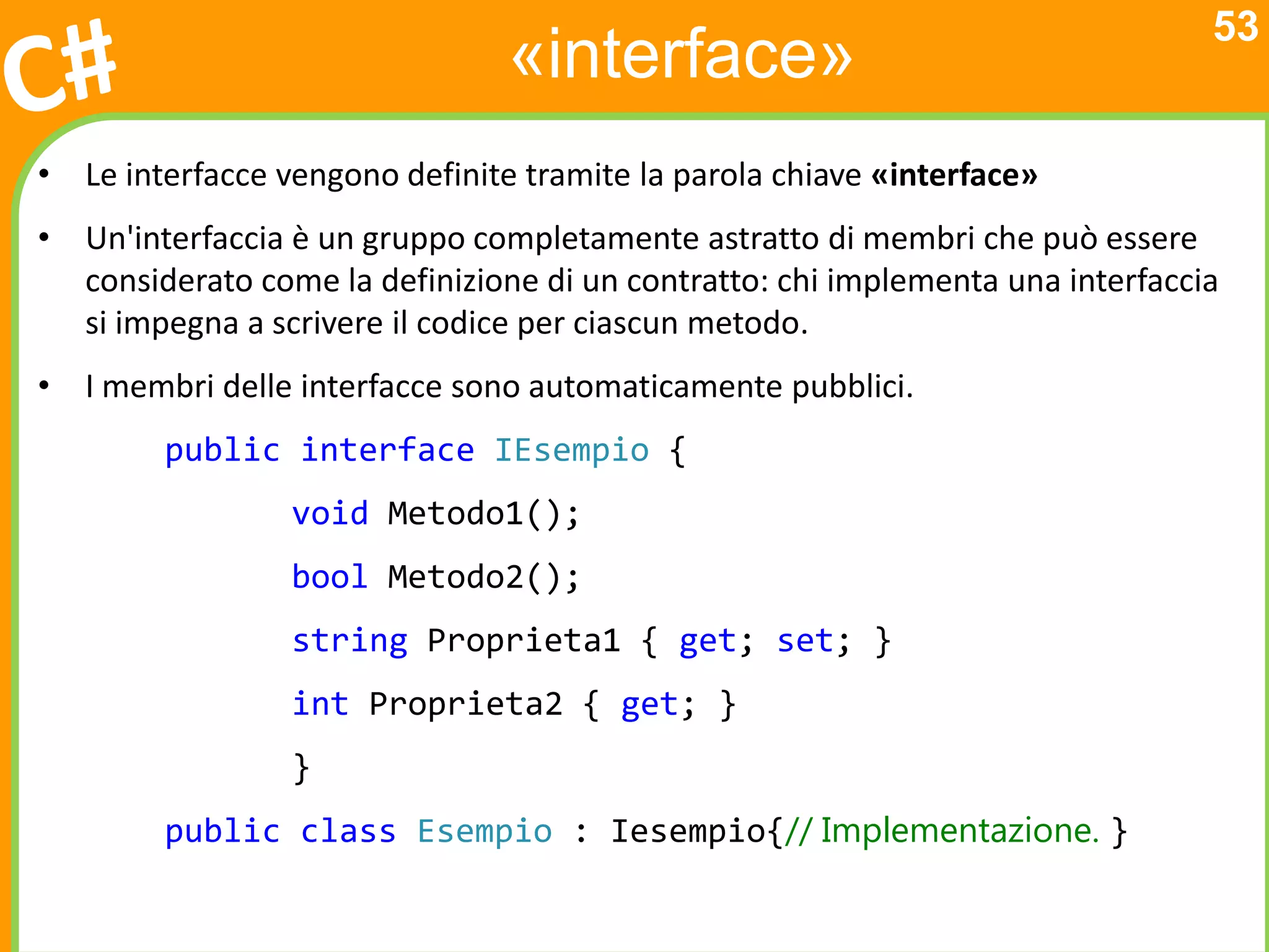 53
                                «interface»
• Le interfacce vengono definite tramite la parola chiave «interface»
• Un'interfaccia è un gruppo completamente astratto di membri che può essere
  considerato come la definizione di un contratto: chi implementa una interfaccia
  si impegna a scrivere il codice per ciascun metodo.
• I membri delle interfacce sono automaticamente pubblici.
        public interface IEsempio {
                 void Metodo1();
                 bool Metodo2();
                 string Proprieta1 { get; set; }
                 int Proprieta2 { get; }
                 }
        public class Esempio : Iesempio{// Implementazione. }
 