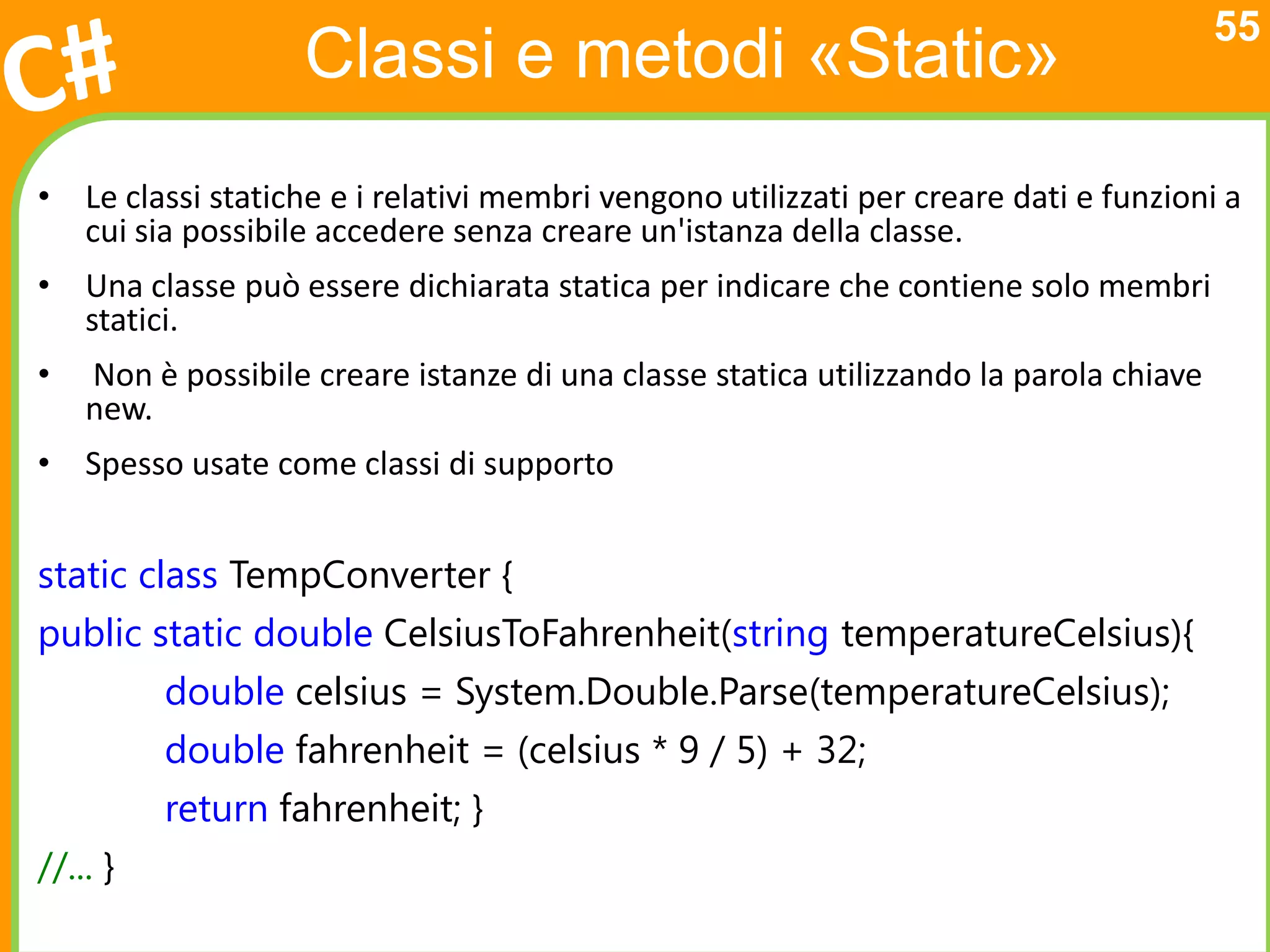 55
                   Classi e metodi «Static»
• Le classi statiche e i relativi membri vengono utilizzati per creare dati e funzioni a
  cui sia possibile accedere senza creare un'istanza della classe.
• Una classe può essere dichiarata statica per indicare che contiene solo membri
  statici.
•   Non è possibile creare istanze di una classe statica utilizzando la parola chiave
    new.
• Spesso usate come classi di supporto


static class TempConverter {
public static double CelsiusToFahrenheit(string temperatureCelsius){
          double celsius = System.Double.Parse(temperatureCelsius);
          double fahrenheit = (celsius * 9 / 5) + 32;
          return fahrenheit; }
//... }
 