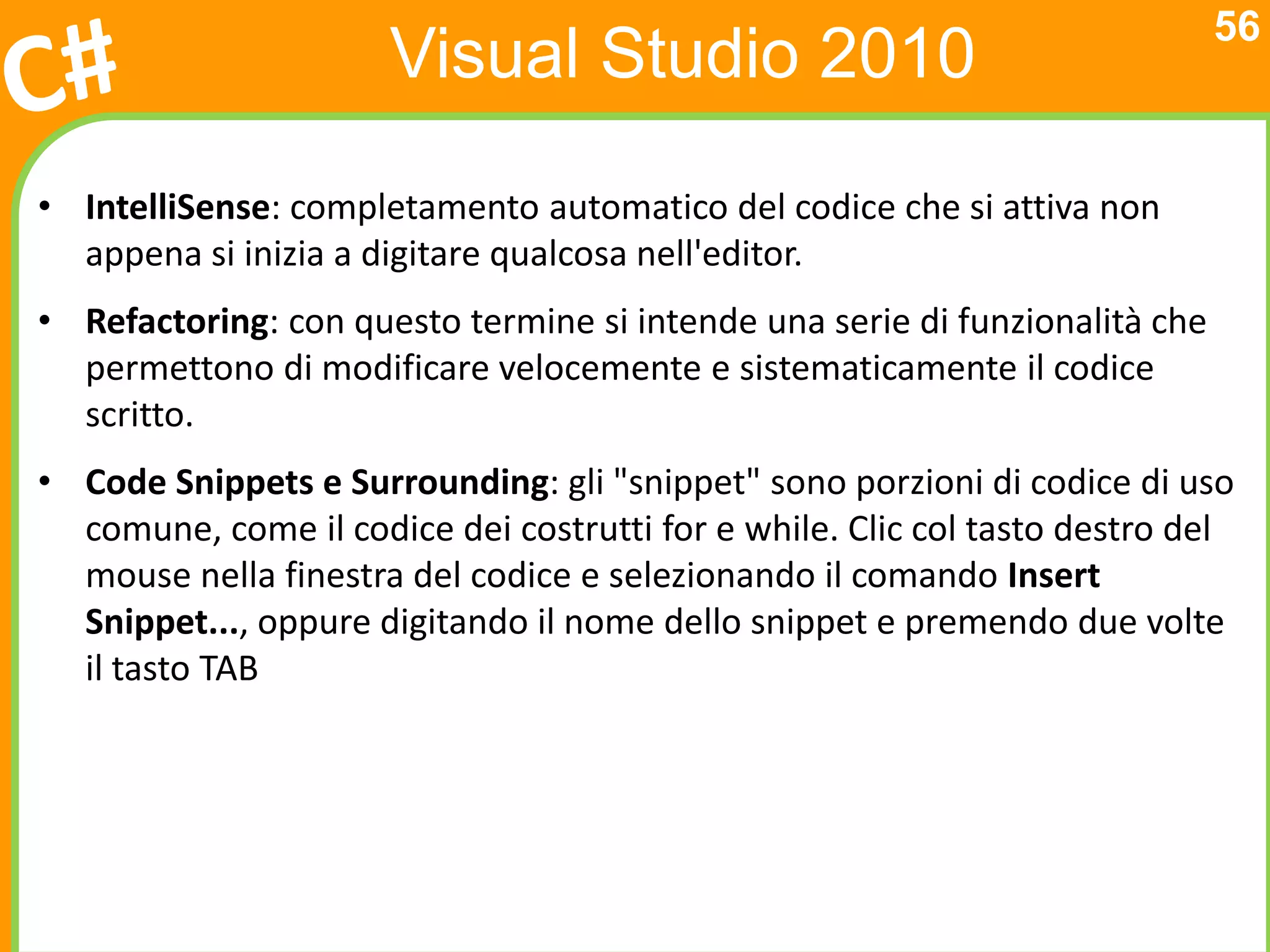 56
                      Visual Studio 2010

• IntelliSense: completamento automatico del codice che si attiva non
  appena si inizia a digitare qualcosa nell'editor.
• Refactoring: con questo termine si intende una serie di funzionalità che
  permettono di modificare velocemente e sistematicamente il codice
  scritto.
• Code Snippets e Surrounding: gli "snippet" sono porzioni di codice di uso
  comune, come il codice dei costrutti for e while. Clic col tasto destro del
  mouse nella finestra del codice e selezionando il comando Insert
  Snippet..., oppure digitando il nome dello snippet e premendo due volte
  il tasto TAB
 