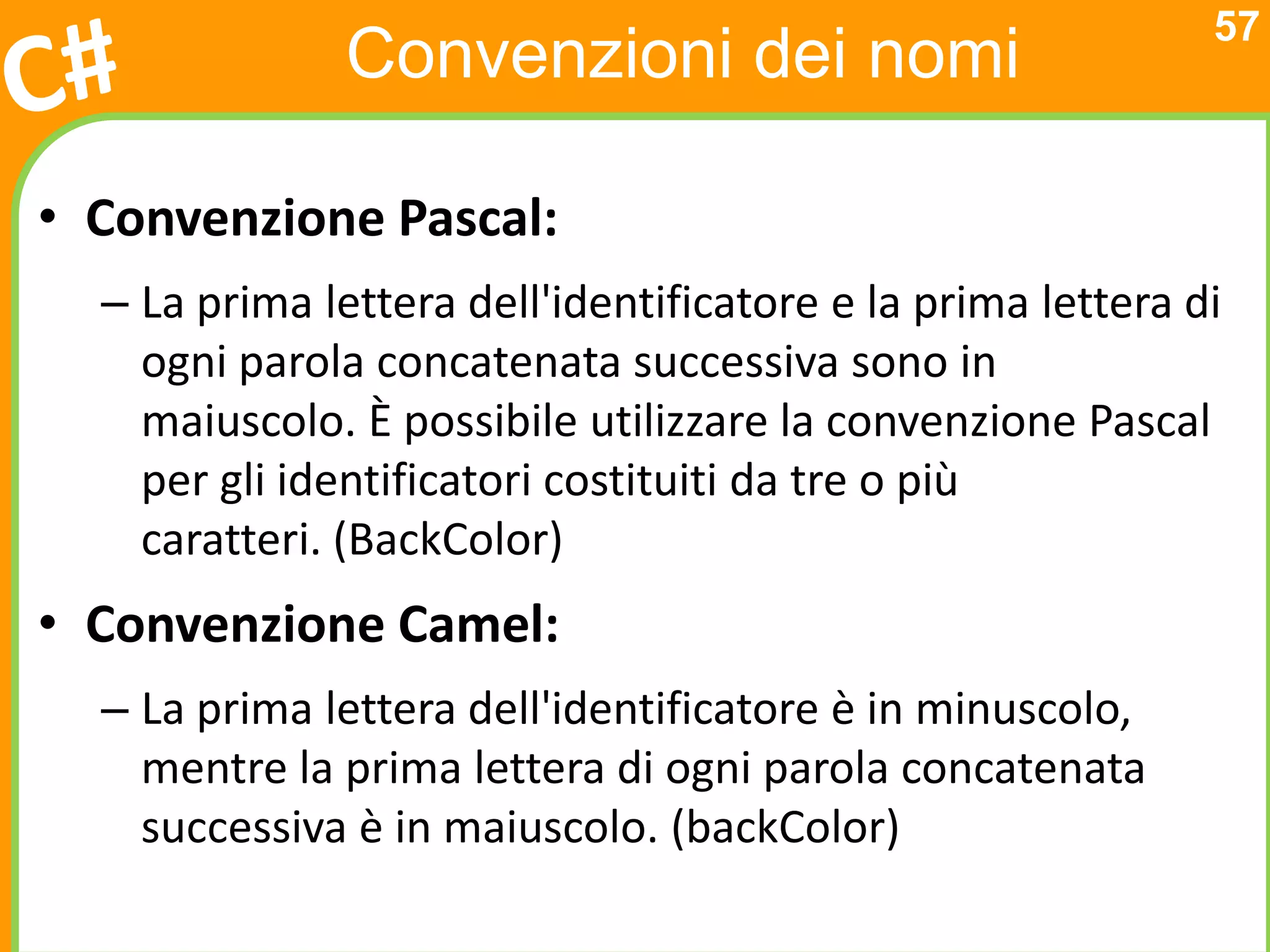 57
               Convenzioni dei nomi

• Convenzione Pascal:
  – La prima lettera dell'identificatore e la prima lettera di
    ogni parola concatenata successiva sono in
    maiuscolo. È possibile utilizzare la convenzione Pascal
    per gli identificatori costituiti da tre o più
    caratteri. (BackColor)
• Convenzione Camel:
  – La prima lettera dell'identificatore è in minuscolo,
    mentre la prima lettera di ogni parola concatenata
    successiva è in maiuscolo. (backColor)
 