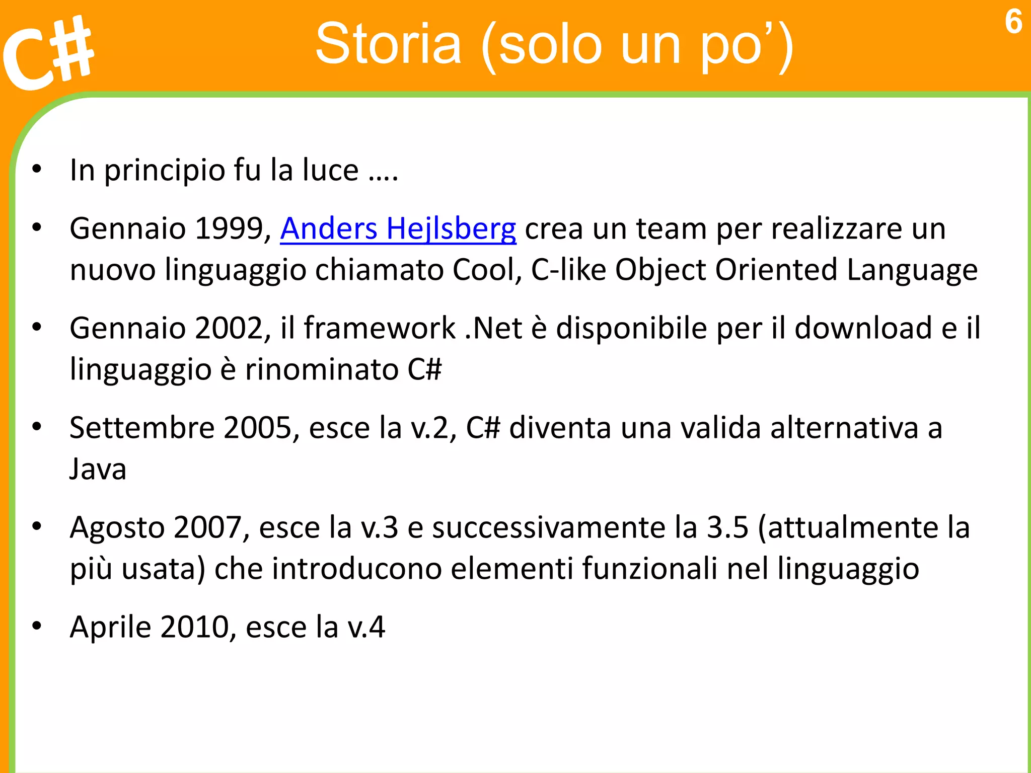 6
                     Storia (solo un po’)

• In principio fu la luce ….
• Gennaio 1999, Anders Hejlsberg crea un team per realizzare un
  nuovo linguaggio chiamato Cool, C-like Object Oriented Language
• Gennaio 2002, il framework .Net è disponibile per il download e il
  linguaggio è rinominato C#
• Settembre 2005, esce la v.2, C# diventa una valida alternativa a
  Java
• Agosto 2007, esce la v.3 e successivamente la 3.5 (attualmente la
  più usata) che introducono elementi funzionali nel linguaggio
• Aprile 2010, esce la v.4
 