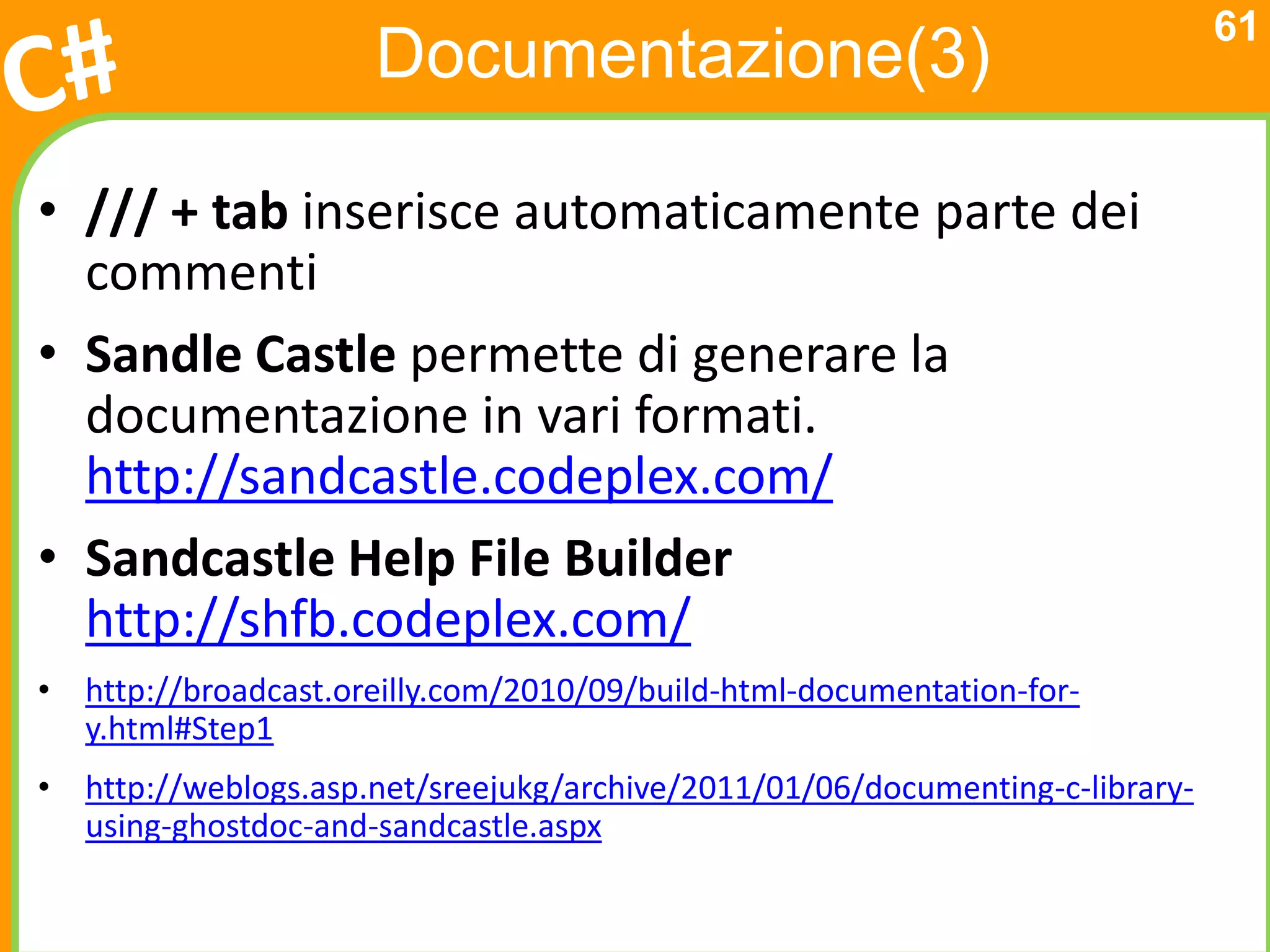 61
                      Documentazione(3)

• /// + tab inserisce automaticamente parte dei
  commenti
• Sandle Castle permette di generare la
  documentazione in vari formati.
  http://sandcastle.codeplex.com/
• Sandcastle Help File Builder
  http://shfb.codeplex.com/
• http://broadcast.oreilly.com/2010/09/build-html-documentation-for-
  y.html#Step1
• http://weblogs.asp.net/sreejukg/archive/2011/01/06/documenting-c-library-
  using-ghostdoc-and-sandcastle.aspx
 