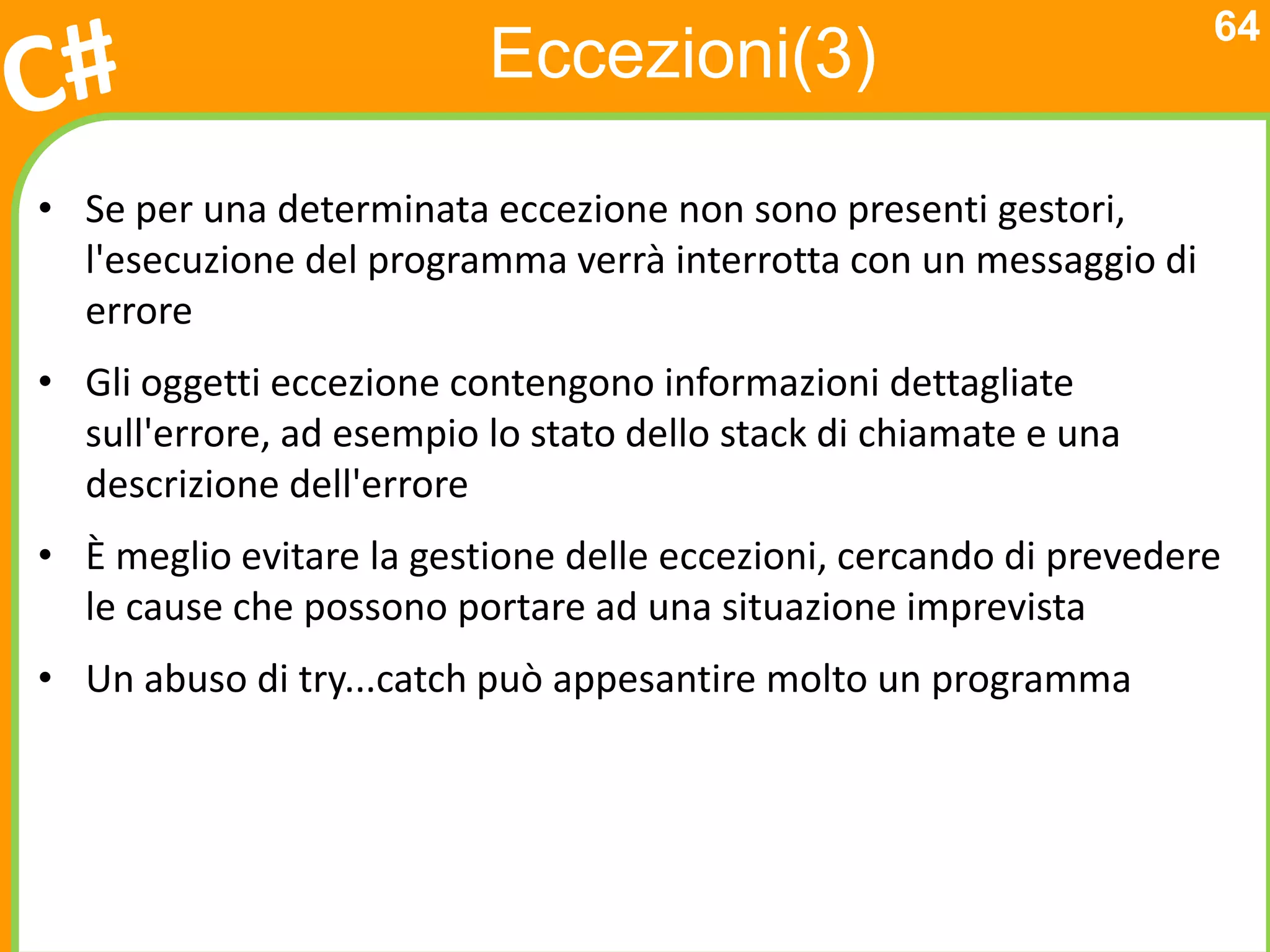 64
                          Eccezioni(3)

• Se per una determinata eccezione non sono presenti gestori,
  l'esecuzione del programma verrà interrotta con un messaggio di
  errore
• Gli oggetti eccezione contengono informazioni dettagliate
  sull'errore, ad esempio lo stato dello stack di chiamate e una
  descrizione dell'errore
• È meglio evitare la gestione delle eccezioni, cercando di prevedere
  le cause che possono portare ad una situazione imprevista
• Un abuso di try...catch può appesantire molto un programma
 