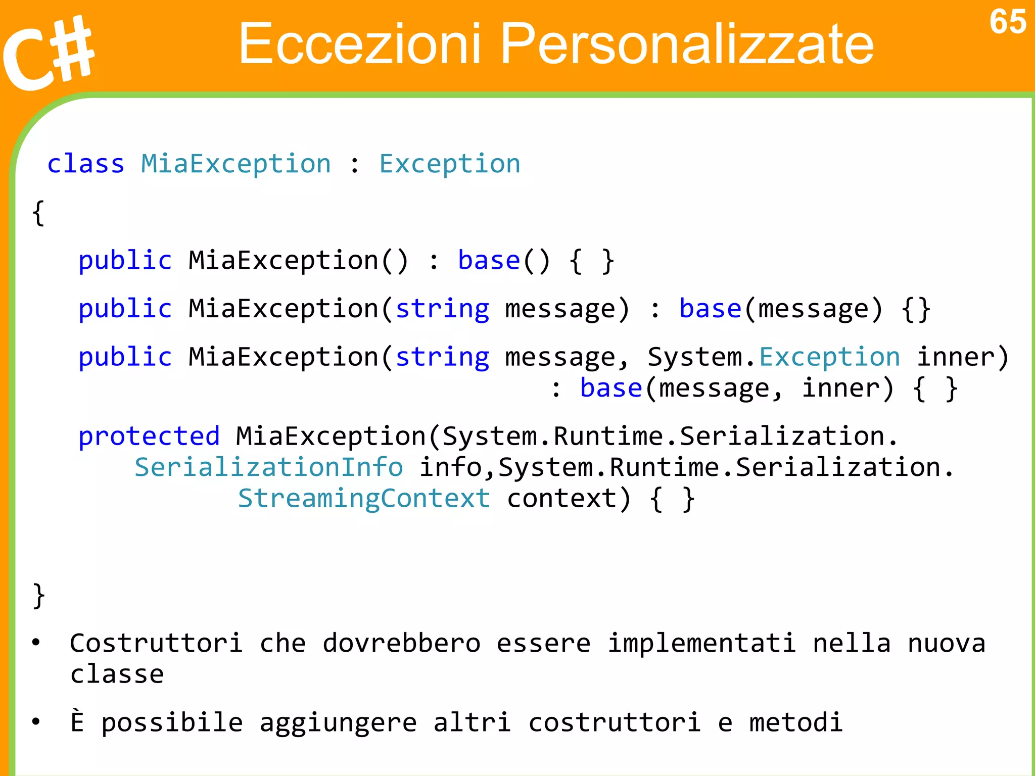 65
              Eccezioni Personalizzate
class MiaException : Exception
{
    public MiaException() : base() { }
    public MiaException(string message) : base(message) {}
    public MiaException(string message, System.Exception inner)
                                  : base(message, inner) { }
    protected MiaException(System.Runtime.Serialization.
        SerializationInfo info,System.Runtime.Serialization.
               StreamingContext context) { }


}
• Costruttori che dovrebbero essere implementati nella nuova
  classe
• È possibile aggiungere altri costruttori e metodi
 