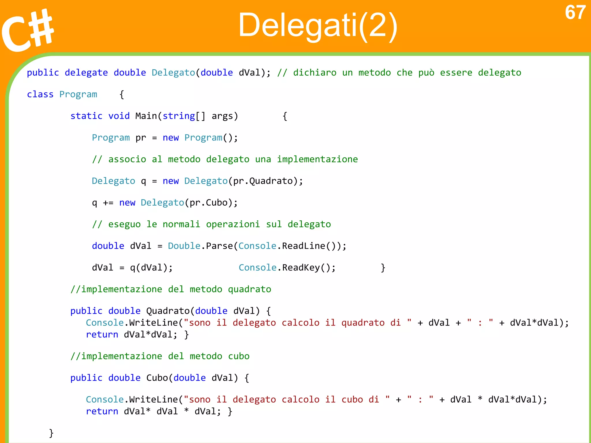 67
                                      Delegati(2)
public delegate double Delegato(double dVal); // dichiaro un metodo che può essere delegato

class Program    {

        static void Main(string[] args)           {

            Program pr = new Program();

            // associo al metodo delegato una implementazione

            Delegato q = new Delegato(pr.Quadrato);

            q += new Delegato(pr.Cubo);

            // eseguo le normali operazioni sul delegato

            double dVal = Double.Parse(Console.ReadLine());

            dVal = q(dVal);               Console.ReadKey();     }

        //implementazione del metodo quadrato

        public double Quadrato(double dVal) {
           Console.WriteLine("sono il delegato calcolo il quadrato di " + dVal + " : " + dVal*dVal);
           return dVal*dVal; }

        //implementazione del metodo cubo

        public double Cubo(double dVal) {

          Console.WriteLine("sono il delegato calcolo il cubo di " + " : " + dVal * dVal*dVal);
          return dVal* dVal * dVal; }

    }
 