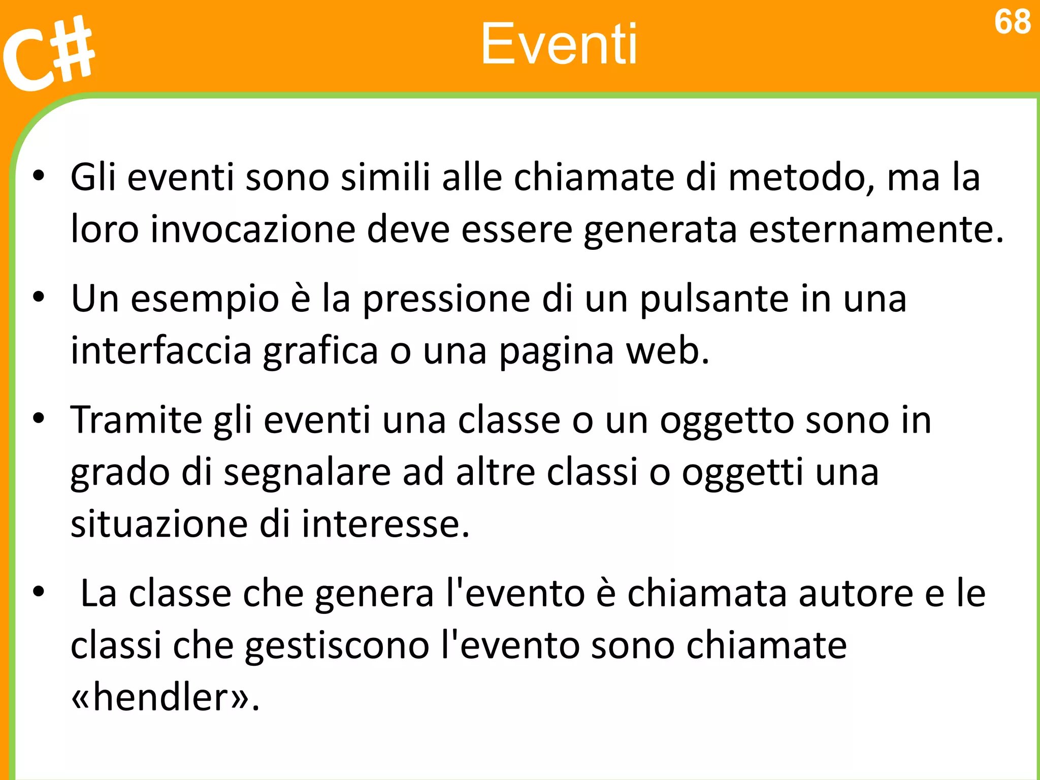68
                         Eventi

• Gli eventi sono simili alle chiamate di metodo, ma la
  loro invocazione deve essere generata esternamente.
• Un esempio è la pressione di un pulsante in una
  interfaccia grafica o una pagina web.
• Tramite gli eventi una classe o un oggetto sono in
  grado di segnalare ad altre classi o oggetti una
  situazione di interesse.
• La classe che genera l'evento è chiamata autore e le
  classi che gestiscono l'evento sono chiamate
  «hendler».
 