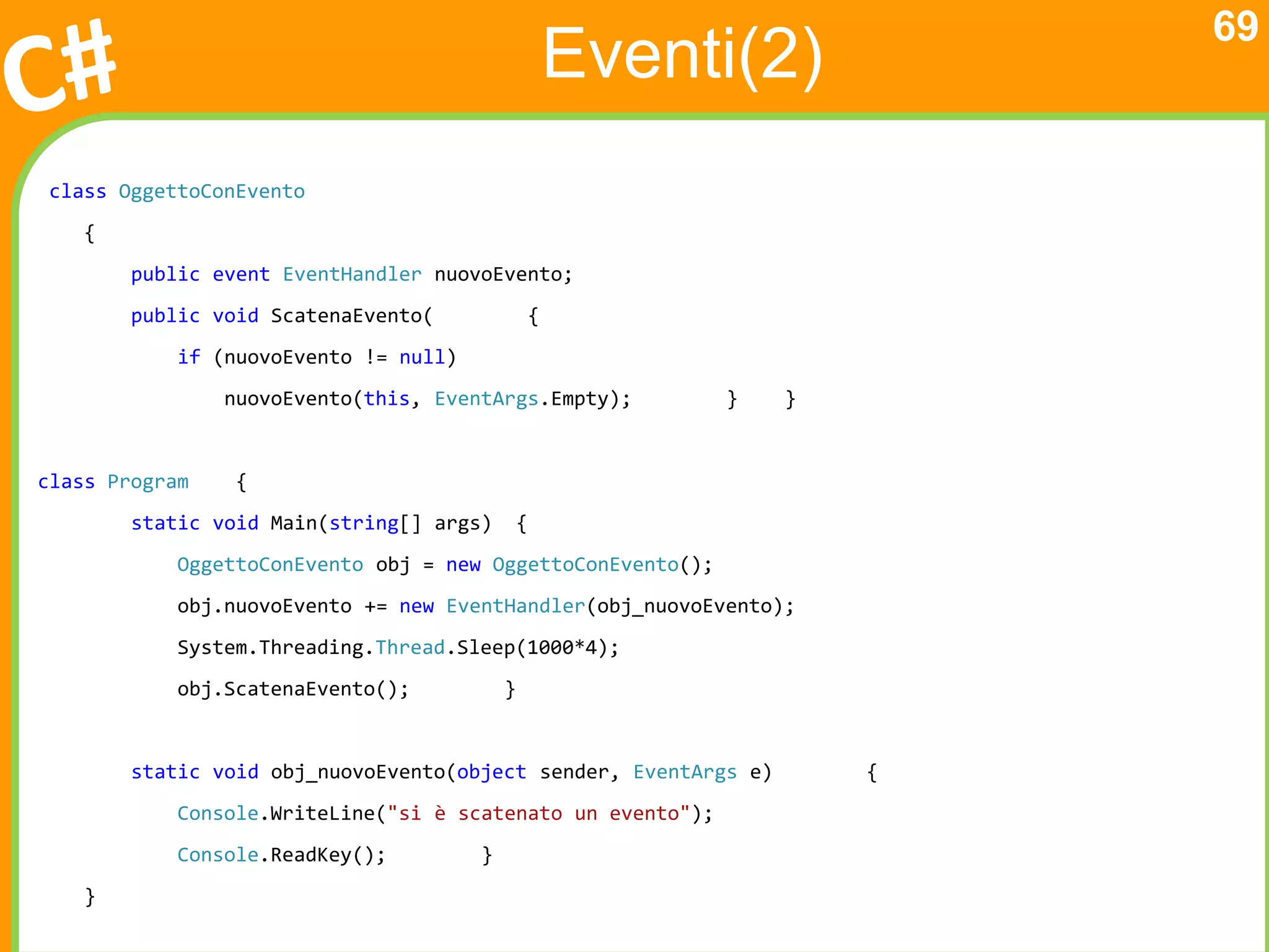 69
                                                       Eventi(2)
class OggettoConEvento
    {
        public event EventHandler nuovoEvento;
        public void ScatenaEvento(                 {
            if (nuovoEvento != null)
                nuovoEvento(this, EventArgs.Empty);          }    }


class Program    {
        static void Main(string[] args)        {
            OggettoConEvento obj = new OggettoConEvento();
            obj.nuovoEvento += new EventHandler(obj_nuovoEvento);
            System.Threading.Thread.Sleep(1000*4);
            obj.ScatenaEvento();           }


        static void obj_nuovoEvento(object sender, EventArgs e)       {
            Console.WriteLine("si è scatenato un evento");
            Console.ReadKey();         }
    }
 