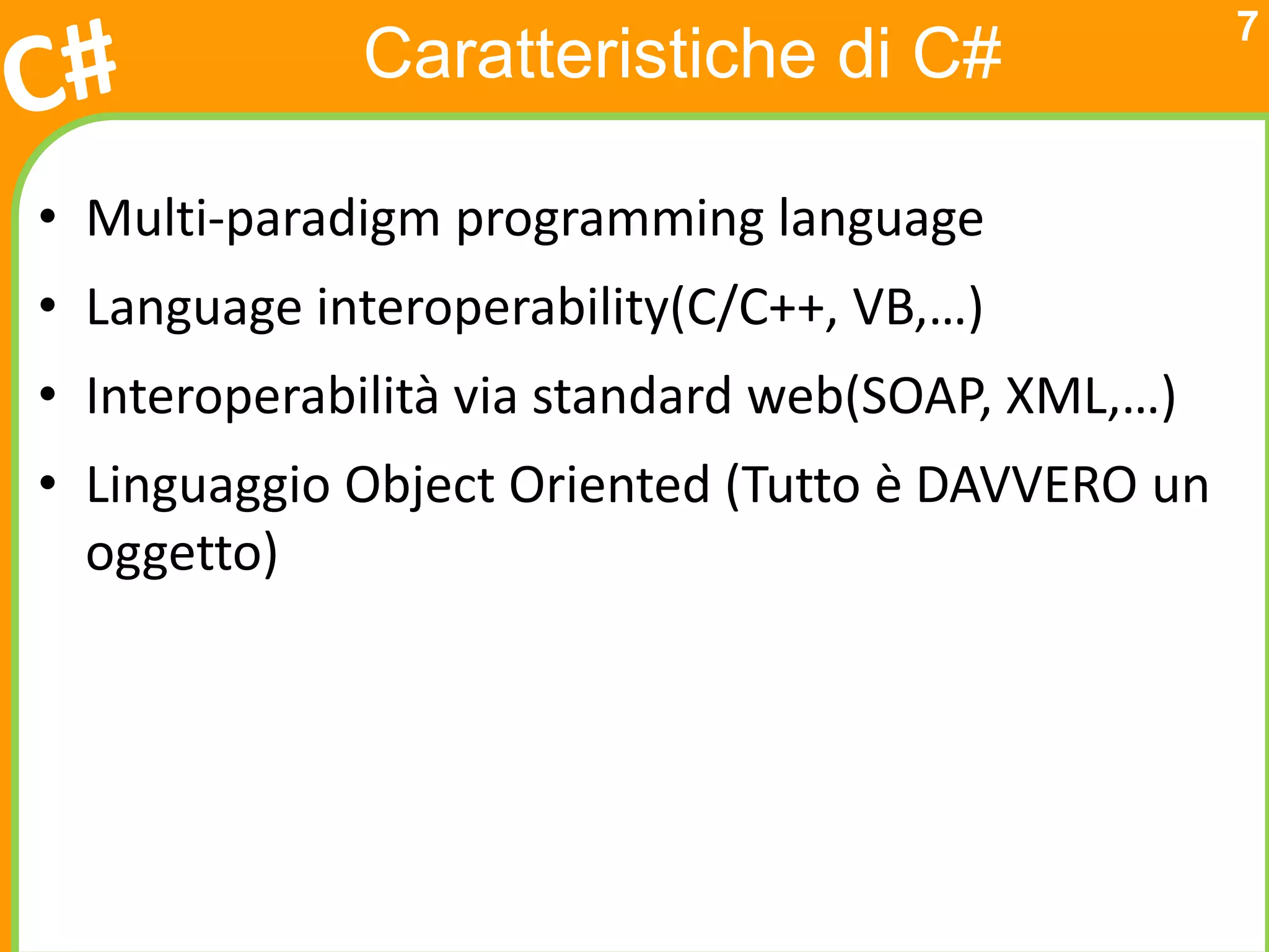 7
             Caratteristiche di C#

• Multi-paradigm programming language
• Language interoperability(C/C++, VB,…)
• Interoperabilità via standard web(SOAP, XML,…)
• Linguaggio Object Oriented (Tutto è DAVVERO un
  oggetto)
 