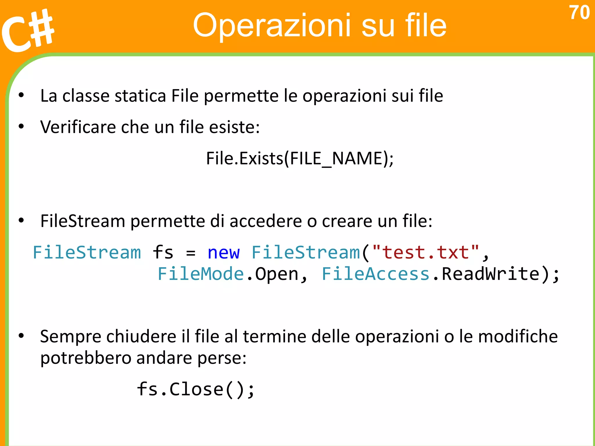 70
                       Operazioni su file
• La classe statica File permette le operazioni sui file
• Verificare che un file esiste:
                        File.Exists(FILE_NAME);


• FileStream permette di accedere o creare un file:
 FileStream fs = new FileStream("test.txt",
            FileMode.Open, FileAccess.ReadWrite);


• Sempre chiudere il file al termine delle operazioni o le modifiche
  potrebbero andare perse:
               fs.Close();
 