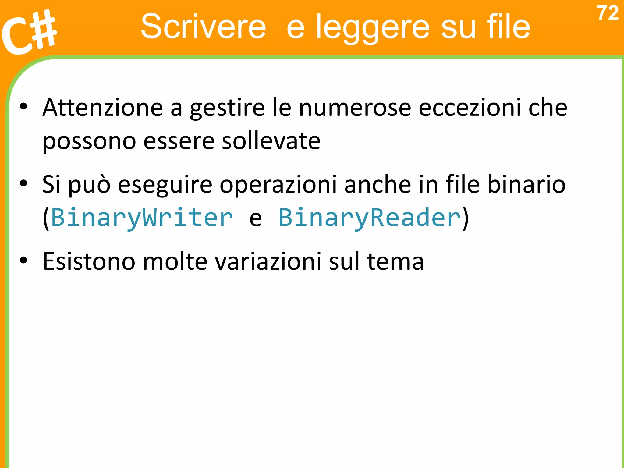 72
           Scrivere e leggere su file

• Attenzione a gestire le numerose eccezioni che
  possono essere sollevate
• Si può eseguire operazioni anche in file binario
  (BinaryWriter e BinaryReader)
• Esistono molte variazioni sul tema
 