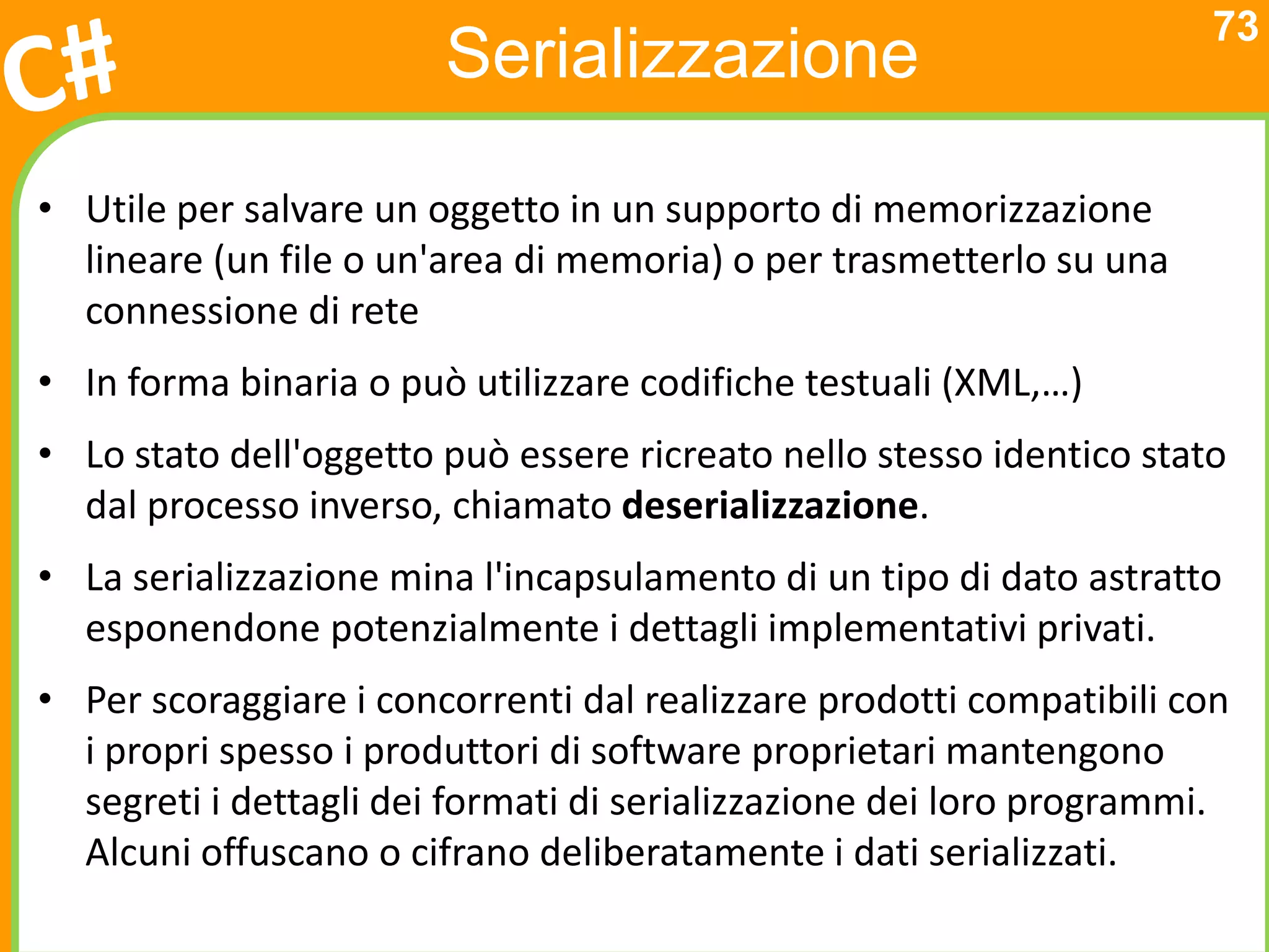 73
                        Serializzazione

• Utile per salvare un oggetto in un supporto di memorizzazione
  lineare (un file o un'area di memoria) o per trasmetterlo su una
  connessione di rete
• In forma binaria o può utilizzare codifiche testuali (XML,…)
• Lo stato dell'oggetto può essere ricreato nello stesso identico stato
  dal processo inverso, chiamato deserializzazione.
• La serializzazione mina l'incapsulamento di un tipo di dato astratto
  esponendone potenzialmente i dettagli implementativi privati.
• Per scoraggiare i concorrenti dal realizzare prodotti compatibili con
  i propri spesso i produttori di software proprietari mantengono
  segreti i dettagli dei formati di serializzazione dei loro programmi.
  Alcuni offuscano o cifrano deliberatamente i dati serializzati.
 
