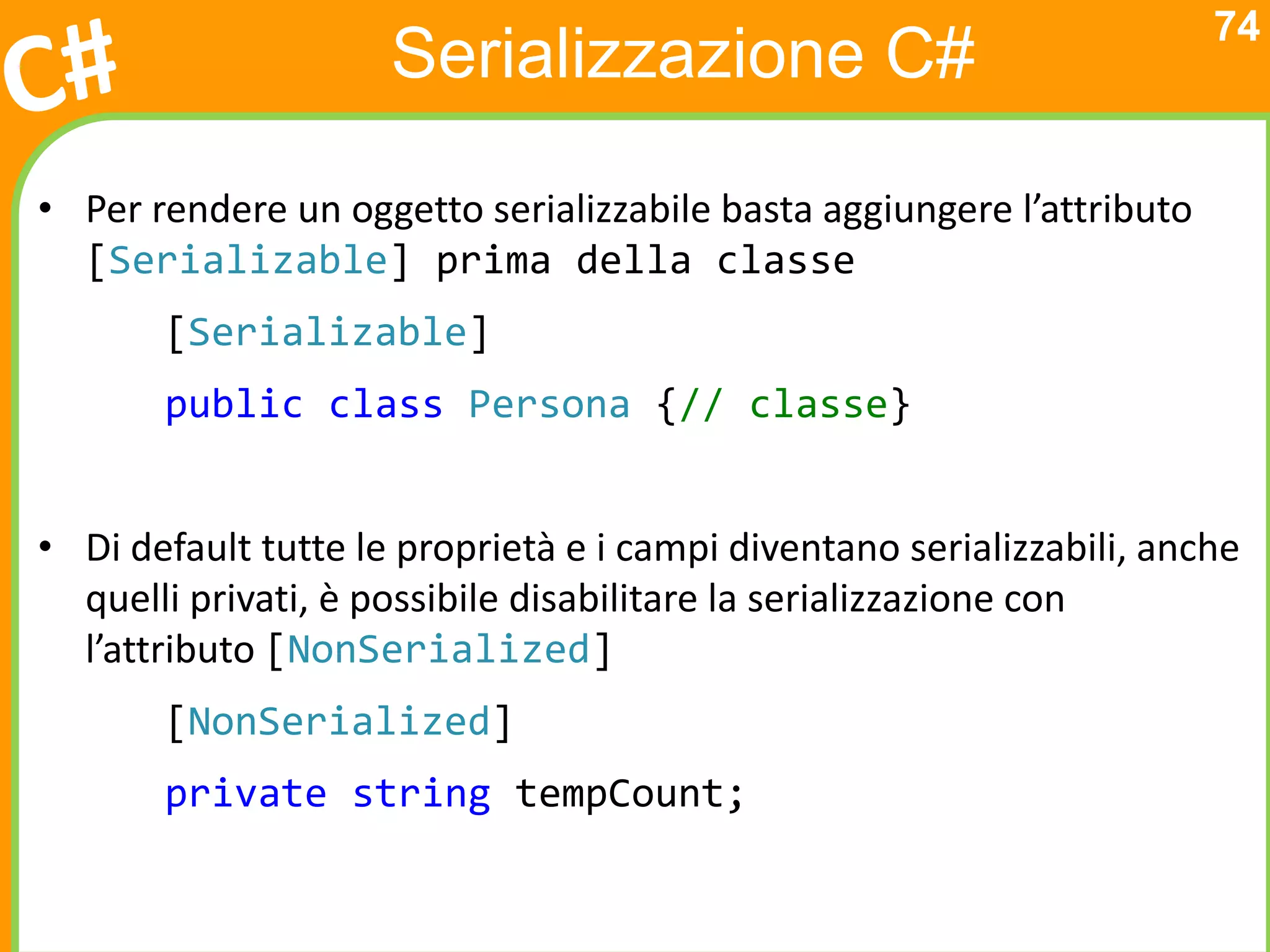 74
                     Serializzazione C#

• Per rendere un oggetto serializzabile basta aggiungere l’attributo
  [Serializable] prima della classe
       [Serializable]
       public class Persona {// classe}


• Di default tutte le proprietà e i campi diventano serializzabili, anche
  quelli privati, è possibile disabilitare la serializzazione con
  l’attributo [NonSerialized]
       [NonSerialized]
       private string tempCount;
 
