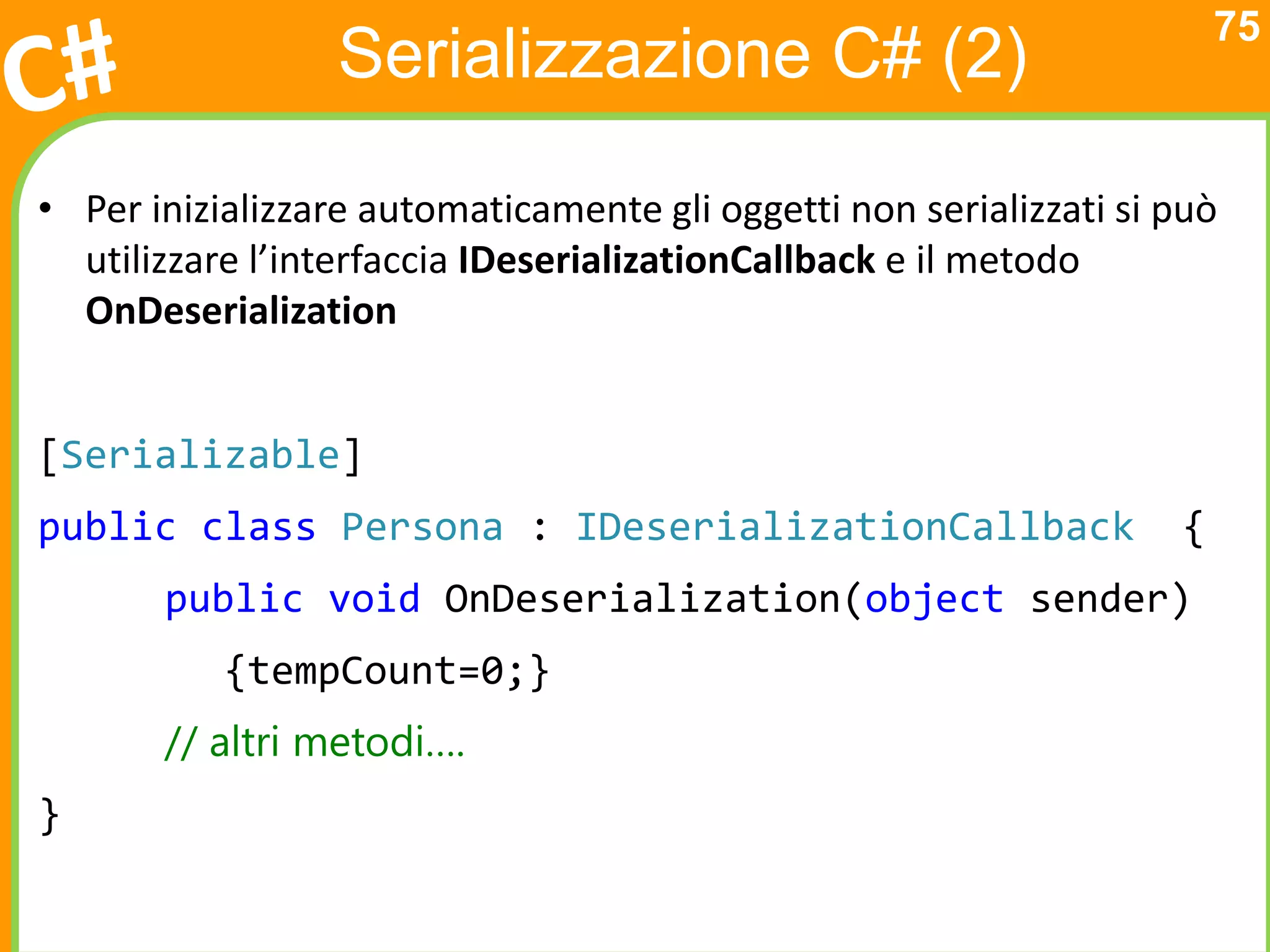75
                  Serializzazione C# (2)

• Per inizializzare automaticamente gli oggetti non serializzati si può
  utilizzare l’interfaccia IDeserializationCallback e il metodo
  OnDeserialization


[Serializable]
public class Persona : IDeserializationCallback                     {
       public void OnDeserialization(object sender)
           {tempCount=0;}
       // altri metodi….
}
 