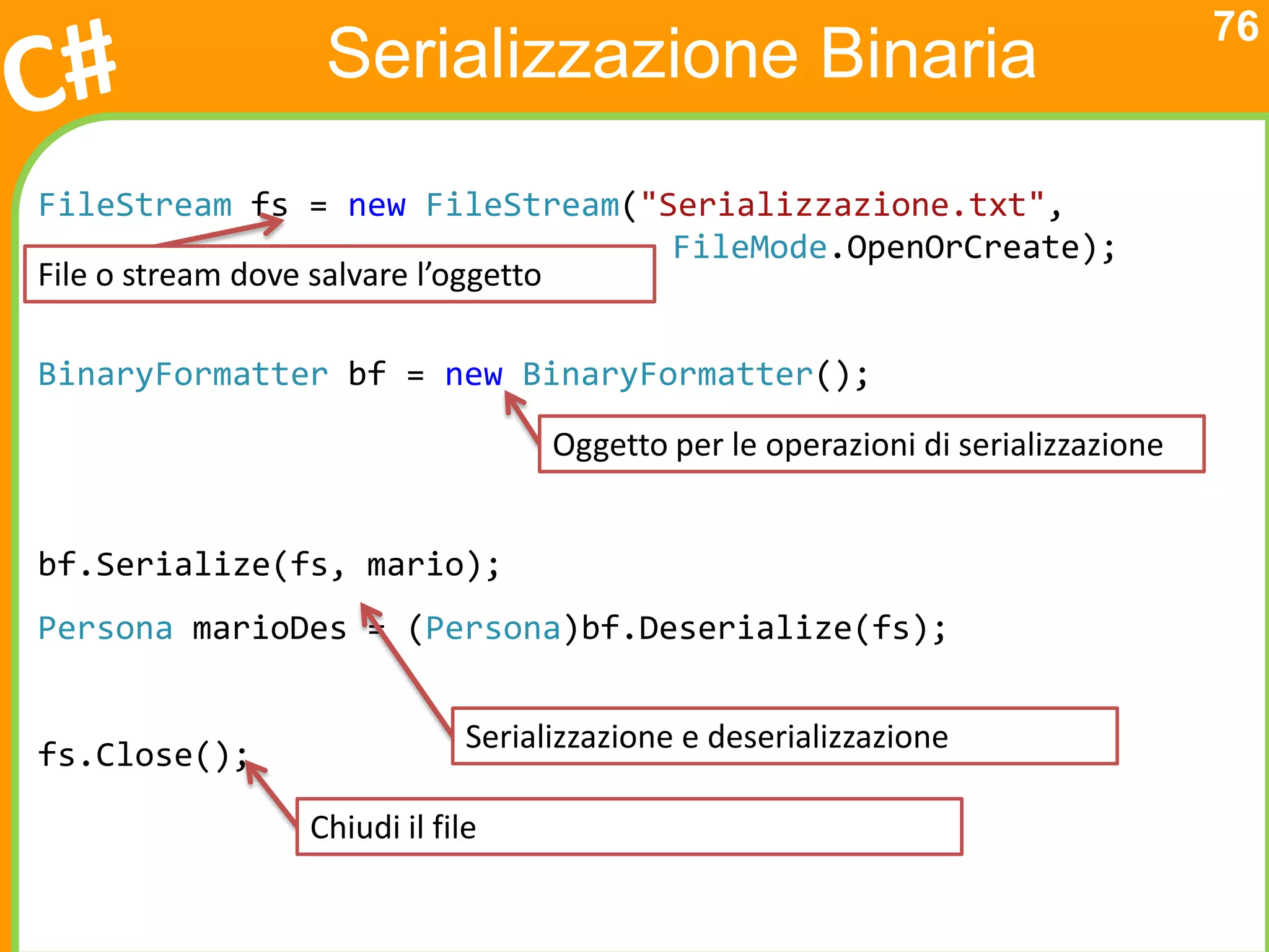 76
                Serializzazione Binaria
FileStream fs = new FileStream("Serializzazione.txt",
                                     FileMode.OpenOrCreate);
File o stream dove salvare l’oggetto

BinaryFormatter bf = new BinaryFormatter();
                                  Oggetto per le operazioni di serializzazione


bf.Serialize(fs, mario);
Persona marioDes = (Persona)bf.Deserialize(fs);


                            Serializzazione e deserializzazione
fs.Close();

               Chiudi il file
 