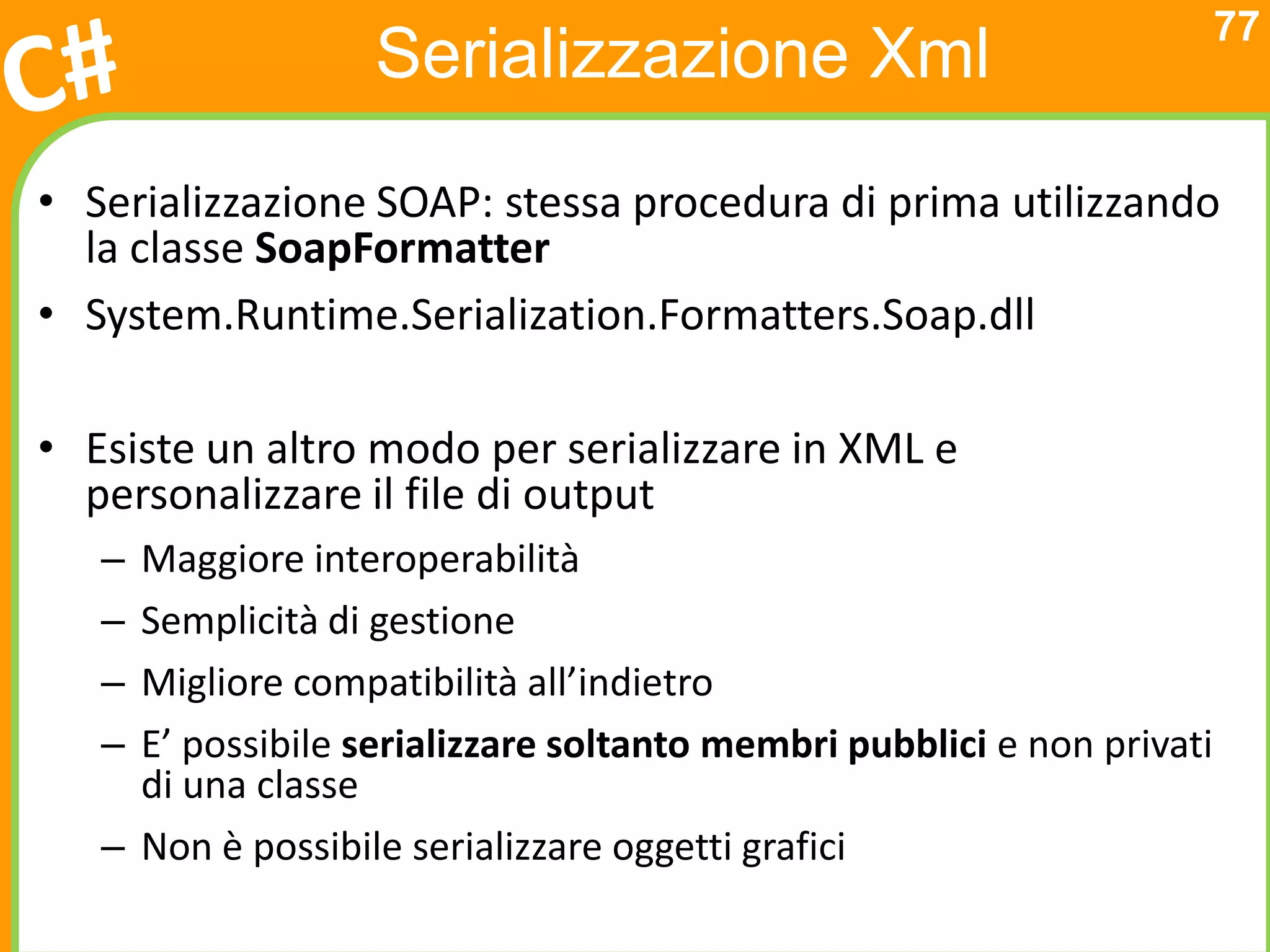 77
                   Serializzazione Xml
• Serializzazione SOAP: stessa procedura di prima utilizzando
  la classe SoapFormatter
• System.Runtime.Serialization.Formatters.Soap.dll

• Esiste un altro modo per serializzare in XML e
  personalizzare il file di output
   – Maggiore interoperabilità
   – Semplicità di gestione
   – Migliore compatibilità all’indietro
   – E’ possibile serializzare soltanto membri pubblici e non privati
     di una classe
   – Non è possibile serializzare oggetti grafici
 