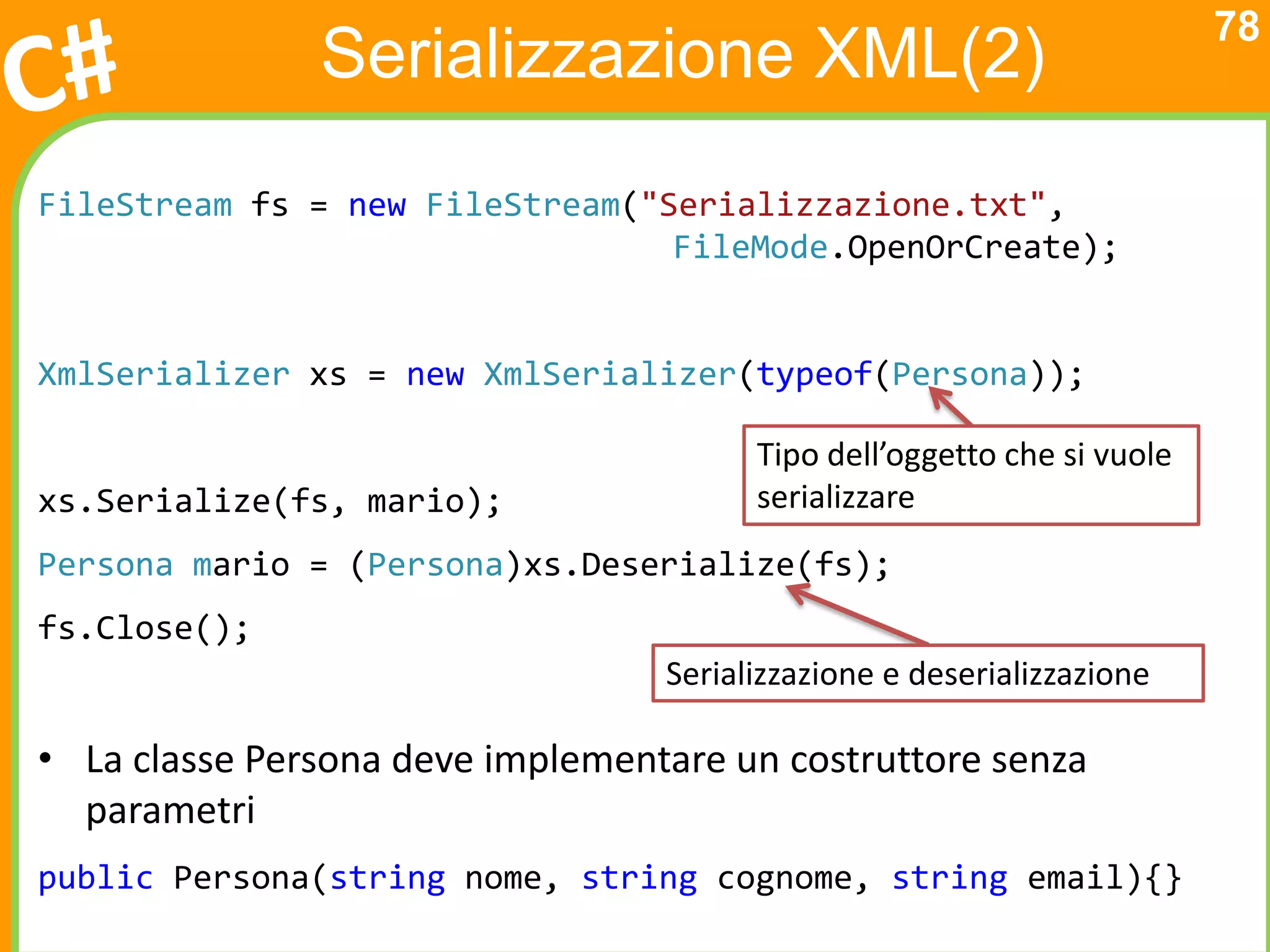 78
               Serializzazione XML(2)
FileStream fs = new FileStream("Serializzazione.txt",
                                 FileMode.OpenOrCreate);


XmlSerializer xs = new XmlSerializer(typeof(Persona));

                                        Tipo dell’oggetto che si vuole
xs.Serialize(fs, mario);                serializzare
Persona mario = (Persona)xs.Deserialize(fs);
fs.Close();
                                  Serializzazione e deserializzazione

• La classe Persona deve implementare un costruttore senza
  parametri
public Persona(string nome, string cognome, string email){}
 