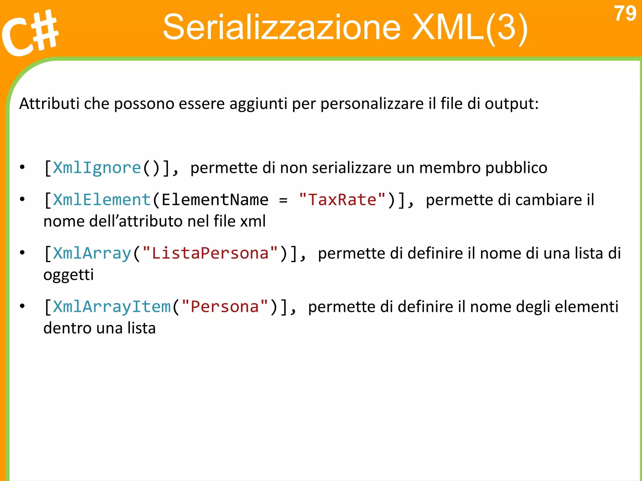 79
                    Serializzazione XML(3)
Attributi che possono essere aggiunti per personalizzare il file di output:


• [XmlIgnore()], permette di non serializzare un membro pubblico
• [XmlElement(ElementName = "TaxRate")], permette di cambiare il
  nome dell’attributo nel file xml
• [XmlArray("ListaPersona")], permette di definire il nome di una lista di
  oggetti
• [XmlArrayItem("Persona")], permette di definire il nome degli elementi
  dentro una lista
 
