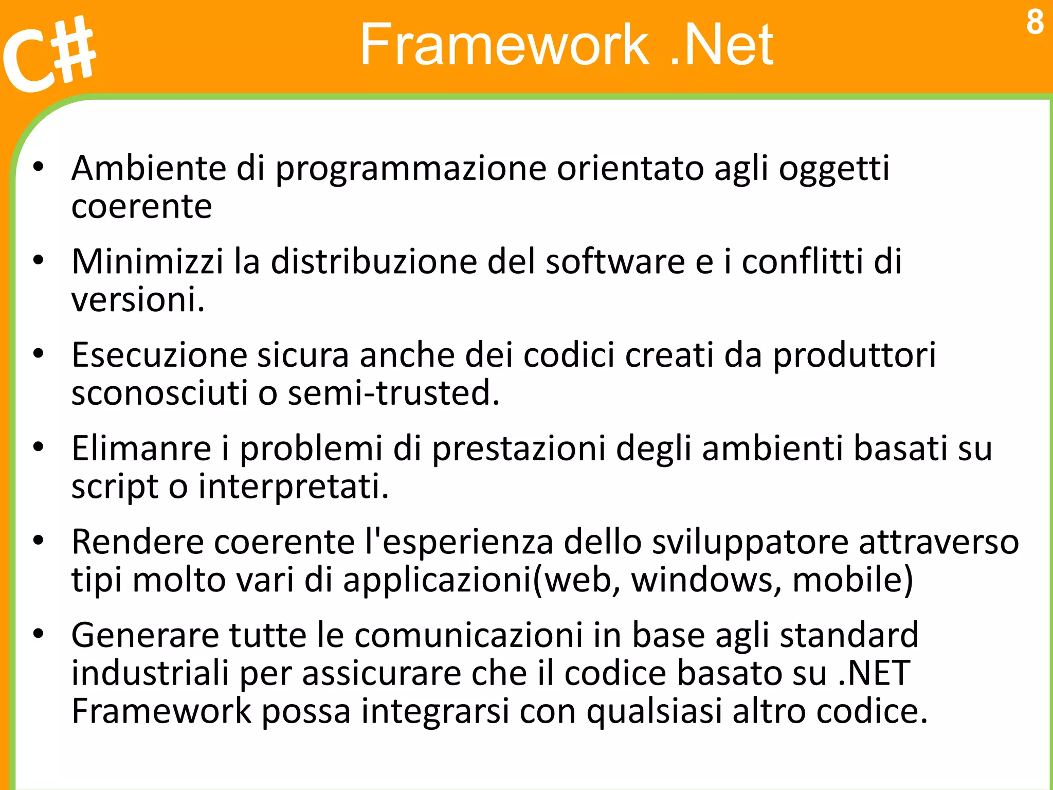 8
                    Framework .Net
• Ambiente di programmazione orientato agli oggetti
  coerente
• Minimizzi la distribuzione del software e i conflitti di
  versioni.
• Esecuzione sicura anche dei codici creati da produttori
  sconosciuti o semi-trusted.
• Elimanre i problemi di prestazioni degli ambienti basati su
  script o interpretati.
• Rendere coerente l'esperienza dello sviluppatore attraverso
  tipi molto vari di applicazioni(web, windows, mobile)
• Generare tutte le comunicazioni in base agli standard
  industriali per assicurare che il codice basato su .NET
  Framework possa integrarsi con qualsiasi altro codice.
 