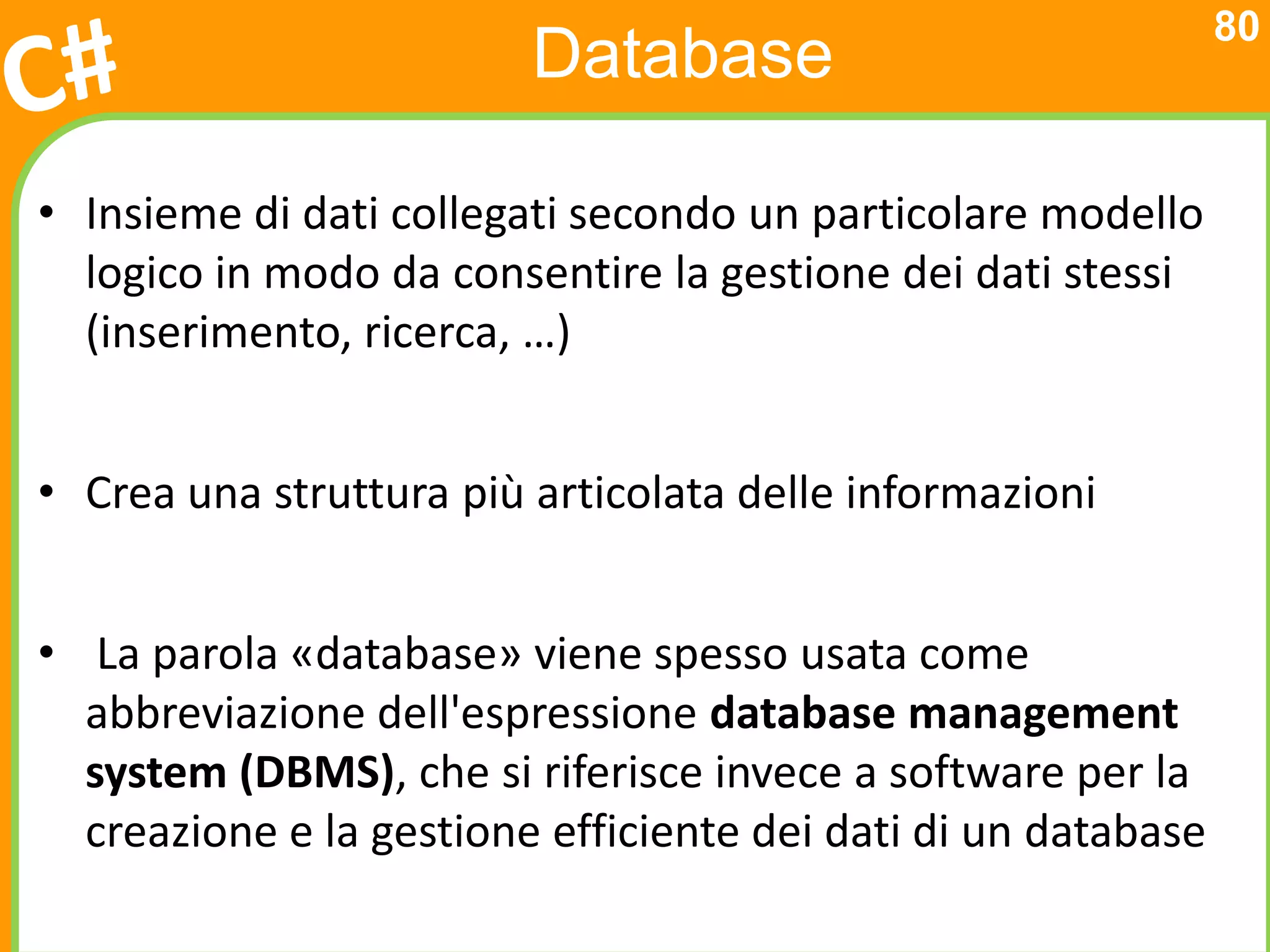 80
                         Database

• Insieme di dati collegati secondo un particolare modello
  logico in modo da consentire la gestione dei dati stessi
  (inserimento, ricerca, …)


• Crea una struttura più articolata delle informazioni


• La parola «database» viene spesso usata come
  abbreviazione dell'espressione database management
  system (DBMS), che si riferisce invece a software per la
  creazione e la gestione efficiente dei dati di un database
 