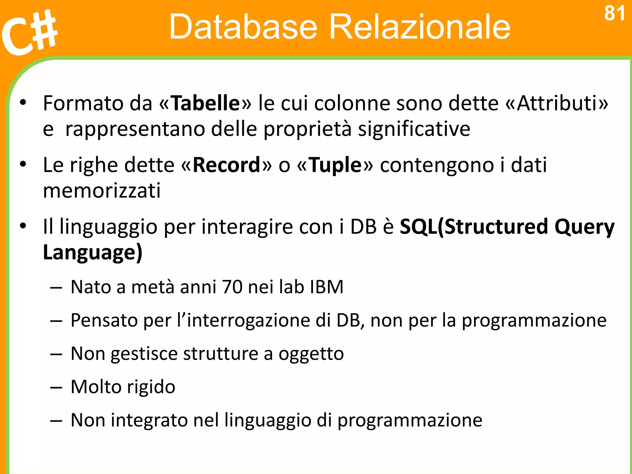 81
                Database Relazionale

• Formato da «Tabelle» le cui colonne sono dette «Attributi»
  e rappresentano delle proprietà significative
• Le righe dette «Record» o «Tuple» contengono i dati
  memorizzati
• Il linguaggio per interagire con i DB è SQL(Structured Query
  Language)
   – Nato a metà anni 70 nei lab IBM
   – Pensato per l’interrogazione di DB, non per la programmazione
   – Non gestisce strutture a oggetto
   – Molto rigido
   – Non integrato nel linguaggio di programmazione
 