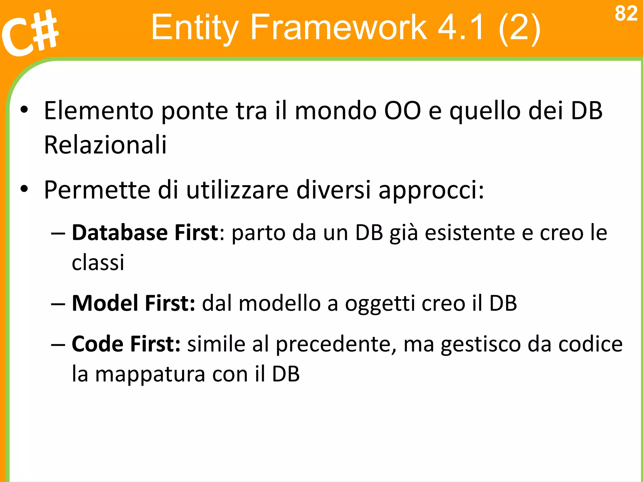 82
           Entity Framework 4.1 (2)

• Elemento ponte tra il mondo OO e quello dei DB
  Relazionali
• Permette di utilizzare diversi approcci:
  – Database First: parto da un DB già esistente e creo le
    classi
  – Model First: dal modello a oggetti creo il DB
  – Code First: simile al precedente, ma gestisco da codice
    la mappatura con il DB
 