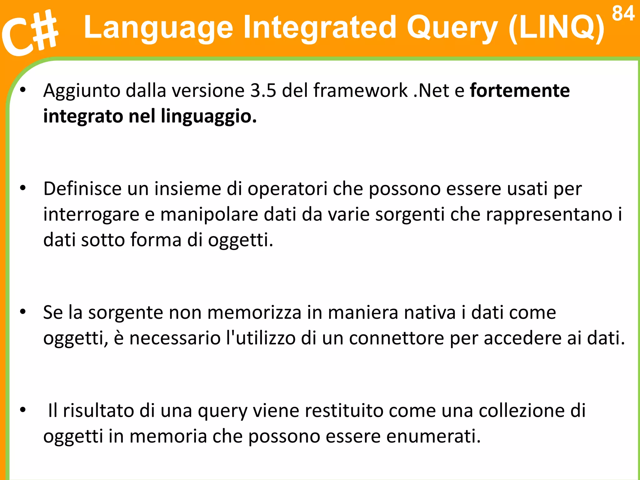 84
       Language Integrated Query (LINQ)
• Aggiunto dalla versione 3.5 del framework .Net e fortemente
  integrato nel linguaggio.


• Definisce un insieme di operatori che possono essere usati per
  interrogare e manipolare dati da varie sorgenti che rappresentano i
  dati sotto forma di oggetti.


• Se la sorgente non memorizza in maniera nativa i dati come
  oggetti, è necessario l'utilizzo di un connettore per accedere ai dati.


• Il risultato di una query viene restituito come una collezione di
  oggetti in memoria che possono essere enumerati.
 