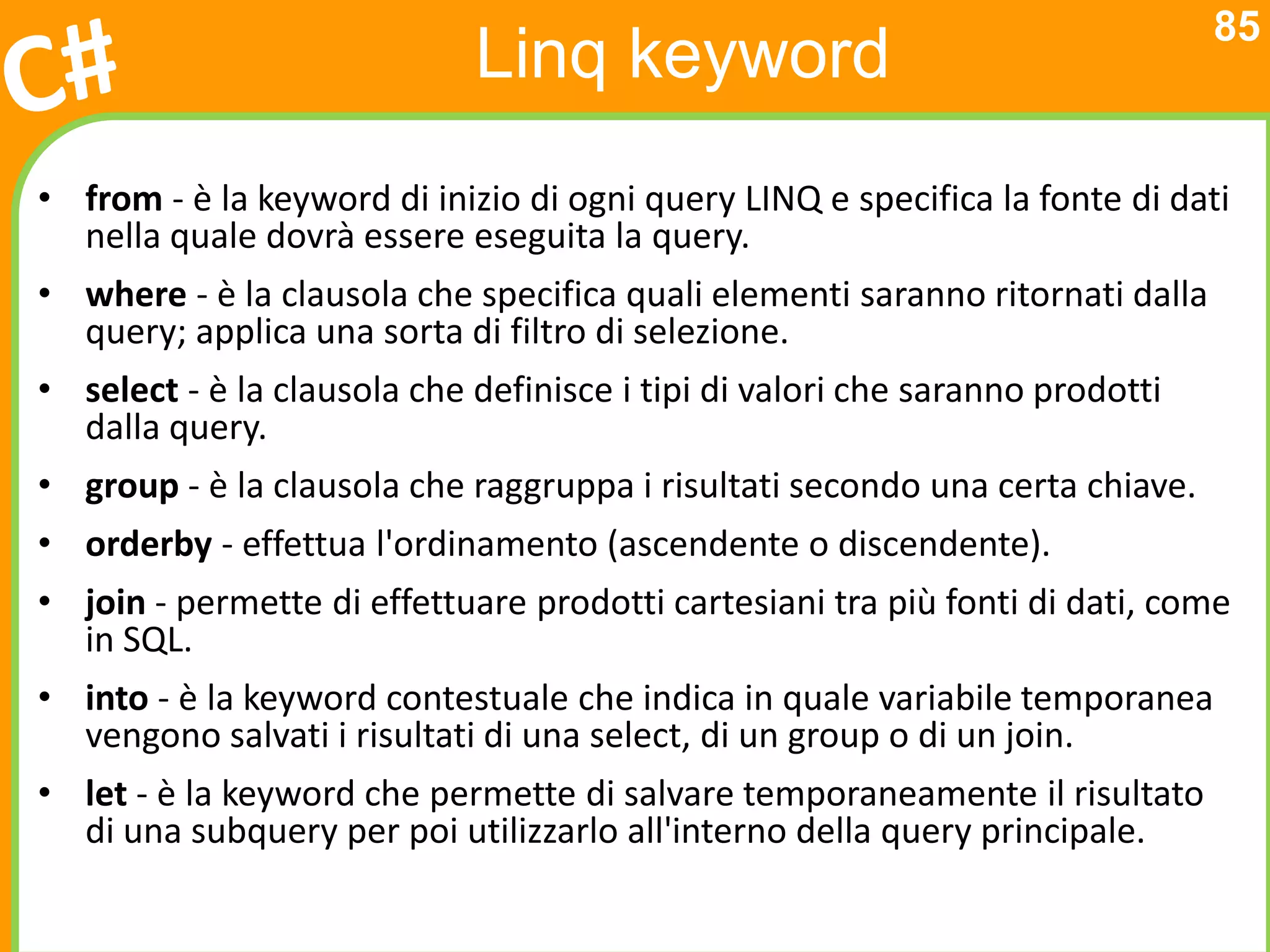 85
                             Linq keyword
• from - è la keyword di inizio di ogni query LINQ e specifica la fonte di dati
  nella quale dovrà essere eseguita la query.
• where - è la clausola che specifica quali elementi saranno ritornati dalla
  query; applica una sorta di filtro di selezione.
• select - è la clausola che definisce i tipi di valori che saranno prodotti
  dalla query.
• group - è la clausola che raggruppa i risultati secondo una certa chiave.
• orderby - effettua l'ordinamento (ascendente o discendente).
• join - permette di effettuare prodotti cartesiani tra più fonti di dati, come
  in SQL.
• into - è la keyword contestuale che indica in quale variabile temporanea
  vengono salvati i risultati di una select, di un group o di un join.
• let - è la keyword che permette di salvare temporaneamente il risultato
  di una subquery per poi utilizzarlo all'interno della query principale.
 