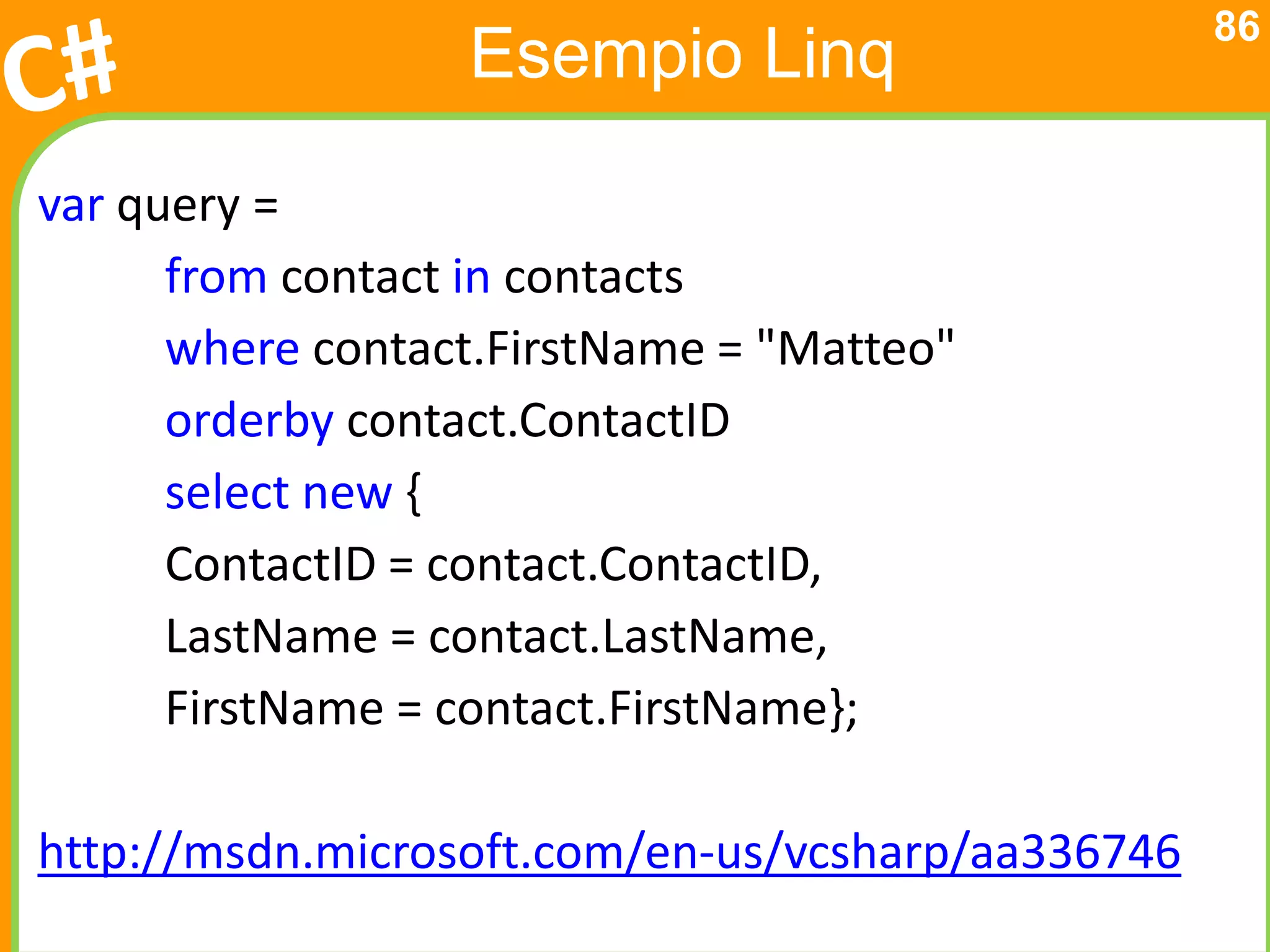 86
                  Esempio Linq

var query =
      from contact in contacts
      where contact.FirstName = "Matteo"
      orderby contact.ContactID
      select new {
      ContactID = contact.ContactID,
      LastName = contact.LastName,
      FirstName = contact.FirstName};

http://msdn.microsoft.com/en-us/vcsharp/aa336746
 