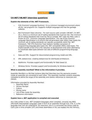 C#.NET/VB.NET interview questions

Explain the elements of the .NET Framework.

   a.    CLR (Common Language Runtime): It is a common managed environment where
         all the .net programs run. Supports multiple languages and has the garbage
         collector.

   b.   .Net Framework Class Libraries: For each source code compiler (VB.NET, C#.NET,
         etc.), there is a minimum set of coding standards that must be met. The minimum
         set of coding standards that must be met to compile .NET code into MSIL code is
         known as CLS - Common Language Specification. The role of the Common
         Language Specification is to ensure that all generated code (MSIL) that meets the
         minimum set of coding standards can operate successfully within the .NET
         framework. THE CTS (Common Type System) handles conversion of
         programming-language data types into .NET compatible (MSIL) data types. The
         implicit benefit of the CTS is the reduction of development time when attempting
         to coordinate data types between two sets of different programming-language
         code.

   c.    Data and XML: Support for disconnected programming model and XML.

   d.    XML webservices: creating webservices for distributed architecture.

   e.    Webforms: Provides support and functionality for Web based UI.

   f.    Windows forms: Provides support and functionality for Windows based UI.

What is assembly manifest? What is the information it provides.

Assembly Manifest is a file that contains data that describes how the elements present
inside an assembly are connected to each other. The assembly manifest contains assembly
metadata to define the scope of the assembly and resolve references to resources and
classes.

Information provided by Assembly Manifest:
    a. Assembly Name
    b. Version Number
    c. Culture
    d. Strong name
    e. List of files inside the assembly
    f. Reference information

Explain how a .NET application is compiled and executed

Any code written in any .NET complaint languages when compiled, converts into MSIL
(Microsoft Intermediate Language) code in form of an assembly through CLS, CTS. IL is the
language that CLR can understand. On execution, this IL is converted into binary code by
CLR’s just in time compiler (JIT) and these assemblies or DLL are loaded into the memory.
 