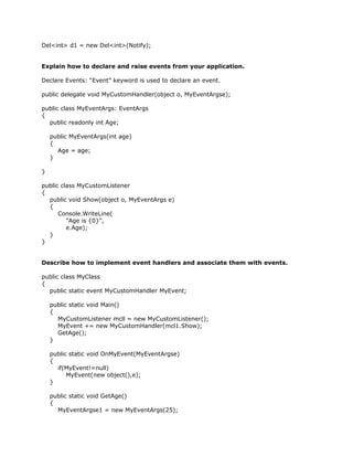 Del<int> d1 = new Del<int>(Notify);


Explain how to declare and raise events from your application.

Declare Events: “Event” keyword is used to declare an event.

public delegate void MyCustomHandler(object o, MyEventArgse);

public class MyEventArgs: EventArgs
{
  public readonly int Age;

    public MyEventArgs(int age)
    {
      Age = age;
    }

}

public class MyCustomListener
{
  public void Show(object o, MyEventArgs e)
  {
      Console.WriteLine(
         "Age is {0}",
         e.Age);
  }
}


Describe how to implement event handlers and associate them with events.

public class MyClass
{
  public static event MyCustomHandler MyEvent;

    public static void Main()
    {
      MyCustomListener mcll = new MyCustomListener();
      MyEvent += new MyCustomHandler(mcl1.Show);
      GetAge();
    }

    public static void OnMyEvent(MyEventArgse)
    {
      if(MyEvent!=null)
          MyEvent(new object(),e);
    }

    public static void GetAge()
    {
      MyEventArgse1 = new MyEventArgs(25);
 