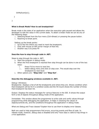 OnMyEvent(e1);

    }

}


What is Break Mode? How to set breakpoints?

Break mode is the state of an application when the execution gets paused and allows the
developer to edit the value in the current state. To attain a break mode we can do any of
the following steps:
    a. Selecting Break from the Run menu (Ctrl+Break) or pressing the pause button.
    b. Reaching to break point.

    Setting up the break points:
    a. Go to the line where you need to mark the breakpoint.
    b. Click with mouse on left corner margin of that line.
    c. Another way is to press F9


Describe how to step through code in .NET.

Steps to step through the code in .NET:
   a. Start the program in debug mode.
   b. When the first breakpoint is reached then step through can be done in one of the two
       ways:
         i.     Press F10 to move to next line.
         ii.    Select debug menu and click on step over. This would step over the
                breakpoint to next level.
   c. Other options are: “Step Into” and “Step Out”.


Describe the debugging windows available in .NET.

Debug->Windows:
Breakpoints: displays a list of all the breakpoints and where they are. Shows condition when
that breakpoint will be hit if a condition exists and the Hit Count shows the number of times
that breakpoint has been hit.

Output: Displays the status messages for various features in the IDE. It shows the output
form a list of objects throughout debug mode of the application.

Immediate: This window allows the programmer to write code and verify values through
programming while debugging the application. It helps in checking the values of
objects/controls etc, and the conditions throughout the application in debug mode.

What are Debug and Trace classes? Explain how to use them to display error classes.

Both are used to help programmers find errors, occurring events and flow of code. In
release mode, however, debug class is disabled and only Trace class is valid to trap things in
a live application.
 