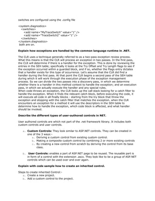 switches are configured using the .config file

<system.diagnostics>
  <switches>
    <add name="MyTraceSwitch" value="1" />
    <add name="TraceSwitch2" value="1" />
  </switches>
</system.diagnostics>
both are on.

Explain how exceptions are handled by the common language runtime in .NET.

The CLR uses a technique generally referred to as a two-pass exception review process.
What this means is that the CLR will process an exception in two passes. In the first pass,
the CLR will determine if there is a handler for the exception. This is done by reviewing the
entries in the SEH table; specifically it looks at the Try Offset and Try Length flags to see if
the exception occurred within a guarded block, and if so, whether the Flags entry dictates
that a handler exists for this type of occurrence. Let's assume that the CLR did find a
handler during the first pass. At that point the CLR begins a second pass of the SEH table
during which it will work through the execution phase of the exception management
process. So we can divide the two passes into a discovery pass, in which we determine
whether there is a handler in this method context to handle the exception; and an execution
pass, in which we actually execute the handler and any special rules.
When code throws an exception, the CLR looks up the call stack looking for a catch filter to
handle the exception. When it finds the relevant catch block, before executing the code, it
will execute all code in all finally blocks - starting from the try block that threw the
exception and stopping with the catch filter that matches the exception. when the CLR
encounters an exception for a method it will use the descriptors in the SEH table to
determine how to handle the exception, which code block is affected, and what handler
should be invoked.

Describe the different types of user-authored controls in NET.

User authored controls are which not part of the .net framework library. It includes both
custom controls and user controls.

   a. Custom Controls: They look similar to ASP.NET controls. They can be created in
      one of the 3 ways:-
         a. Deriving a custom control from existing custom control.
         b. Making a composite custom control by combining 2 or more existing controls
         c. By creating a new control from scratch by deriving the control from its base
             class.

   b. User Controls: enables a part of ASP.NET page to be reused. The reusable part is
      in form of a control with the extension .ascx. They look like to be a group of ASP.NET
      controls which can be used over and over again.

Explain with code sample how to create an inherited control.

Steps to create inherited Control:-
   a. Create a new project.
   b. Add a custom control to the project.
 