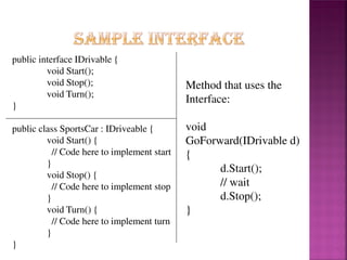 public interface IDrivable {
void Start();
void Stop();
void Turn();
}

public class SportsCar : IDriveable {
void Start() {
// Code here to implement start
}
void Stop() {
// Code here to implement stop
}
void Turn() {
// Code here to implement turn
}
}

Method that uses the
Interface:
void
GoForward(IDrivable d)
{
d.Start();
// wait
d.Stop();
}

 