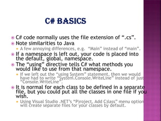 



C# code normally uses the file extension of “.cs”.
Note similarities to Java


A few annoying differences, e.g. “Main” instead of “main”.

If a namespace is left out, your code is placed into
the default, global, namespace.
 The “using” directive tells C# what methods you
would like to use from that namespace.




If we left out the “using System” statement, then we would
have had to write “System.Console.WriteLine” instead of just
“Console.WriteLine”.

It is normal for each class to be defined in a separate
file, but you could put all the classes in one file if you
wish.


Using Visual Studio .NET’s “P)roject, Add C)lass” menu option
will create separate files for your classes by default.

 