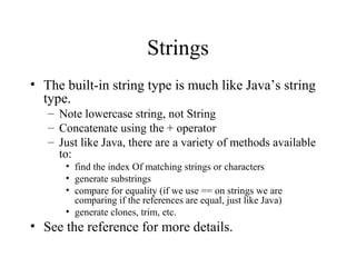 Strings 
• The built-in string type is much like Java’s string 
type. 
– Note lowercase string, not String 
– Concatenate using the + operator 
– Just like Java, there are a variety of methods available 
to: 
• find the index Of matching strings or characters 
• generate substrings 
• compare for equality (if we use == on strings we are 
comparing if the references are equal, just like Java) 
• generate clones, trim, etc. 
• See the reference for more details. 
 