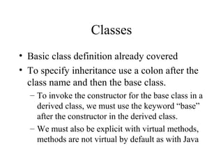 Classes 
• Basic class definition already covered 
• To specify inheritance use a colon after the 
class name and then the base class. 
– To invoke the constructor for the base class in a 
derived class, we must use the keyword “base” 
after the constructor in the derived class. 
– We must also be explicit with virtual methods, 
methods are not virtual by default as with Java 
 