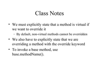 Class Notes 
• We must explicitly state that a method is virtual if 
we want to override it 
– By default, non-virtual methods cannot be overridden 
• We also have to explicitly state that we are 
overriding a method with the override keyword 
• To invoke a base method, use 
base.methodName(). 
 