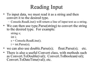 Reading Input 
• To input data, we must read it as a string and then 
convert it to the desired type. 
– Console.ReadLine() will return a line of input text as a string. 
• We can then use type.Parse(string) to convert the string 
to the desired type. For example: 
string s; 
int i; 
s = Console.ReadLine(); 
i = int.Parse(s); 
• we can also use double.Parse(s); float.Parse(s); etc. 
• There is also a useful Convert class, with methods such 
as Convert.ToDouble(val); Convert.ToBoolean(val); 
Convert.ToDateTime(val); etc. 
 