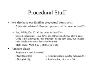 Procedural Stuff 
• We also have our familiar procedural constructs: 
– Arithmetic, relational, Boolean operators: all the same as Java/C+ 
+ 
– For, While, Do, If : all the same as Java/C++ 
– Switch statements: Like Java, except forces a break after a case. 
Code is not allowed to “fall through” to the next case, but several 
case labels may mark the same location. 
– Math class: Math.Sin(), Math.Cos(), etc. 
• Random class: 
Random r = new Random(); 
r.NextDouble(); // Returns random double between 0-1 
r.Next(10,20); // Random int, 10 £ int < 20 
 