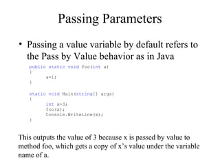 Passing Parameters 
• Passing a value variable by default refers to 
the Pass by Value behavior as in Java 
public static void foo(int a) 
{ 
a=1; 
} 
static void Main(string[] args) 
{ 
int x=3; 
foo(x); 
Console.WriteLine(x); 
} 
This outputs the value of 3 because x is passed by value to 
method foo, which gets a copy of x’s value under the variable 
name of a. 
 